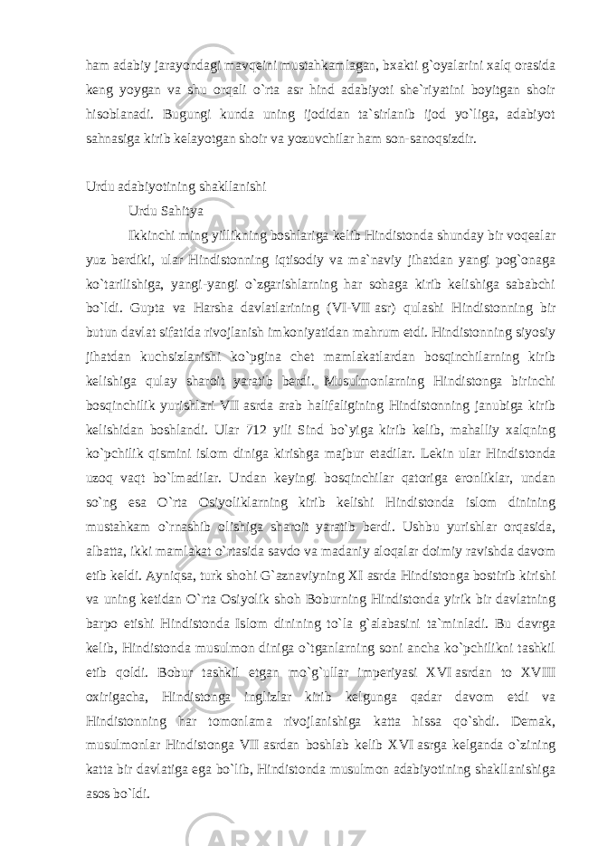 ham adabiy jarayondagi mavqeini mustahkamlagan, bxakti g`oyalarini xalq orasida keng yoygan va shu orqali o`rta asr hind adabiyoti she`riyatini boyitgan shoir hisoblanadi. Bugungi kunda uning ijodidan ta`sirlanib ijod yo`liga, adabiyot sahnasiga kirib kelayotgan shoir va yozuvchilar ham son-sanoqsizdir. Urdu adabiyotining shakllanishi Urdu Sahitya Ikkinchi ming yillikning boshlariga kelib Hindistonda shunday bir voqealar yuz berdiki, ular Hindistonning iqtisodiy va ma`naviy jihatdan yangi pog`onaga ko`tarilishiga, yangi-yangi o`zgarishlarning har sohaga kirib kelishiga sababchi bo`ldi. Gupta va Harsha davlatlarining (VI-VII   asr) qulashi Hindistonning bir butun davlat sifatida rivojlanish imkoniyatidan mahrum etdi. Hindistonning siyosiy jihatdan kuchsizlanishi ko`pgina chet mamlakatlardan bosqinchilarning kirib kelishiga qulay sharoit yaratib berdi. Musulmonlarning Hindistonga birinchi bosqinchilik yurishlari VII   asrda arab halifaligining Hindistonning janubiga kirib kelishidan boshlandi. Ular 712 yili Sind bo`yiga kirib kelib, mahalliy xalqning ko`pchilik qismini islom diniga kirishga majbur etadilar. Lekin ular Hindis tonda uzoq vaqt bo`lmadilar. Undan keyingi bosqinchilar qatoriga eronliklar, undan so`ng esa O`rta Osiyolik lar ning kirib kelishi Hindistonda islom dinining mustahkam o`rnashib olishiga sharoit yaratib berdi. Ushbu yurishlar orqasida, albatta, ikki mamlakat o`rtasida savdo va madaniy aloqalar doimiy ravishda davom etib keldi. Ayniqsa, turk shohi G`aznaviyning XI   asrda Hindistonga bostirib kirishi va uning ketidan O`rta Osiyolik shoh Bobur ning Hindistonda yirik bir davlatning barpo etishi Hindistonda Islom dinining to`la g`alabasini ta`min ladi. Bu davrga kelib, Hindistonda musulmon diniga o`tganlarning soni ancha ko`pchilikni tashkil etib qoldi. Bobur tashkil etgan mo`g`ullar imperiyasi XVI   asrdan to XVIII oxirigacha, Hindistonga inglizlar kirib kelgunga qadar davom etdi va Hindistonning har tomonlama rivojlanishiga katta hissa qo`shdi. Demak, musulmonlar Hindistonga VII   asrdan boshlab kelib XVI   asrga kelganda o`zining katta bir davlatiga ega bo`lib, Hindistonda musulmon adabiyotining shakllanishiga asos bo`ldi. 