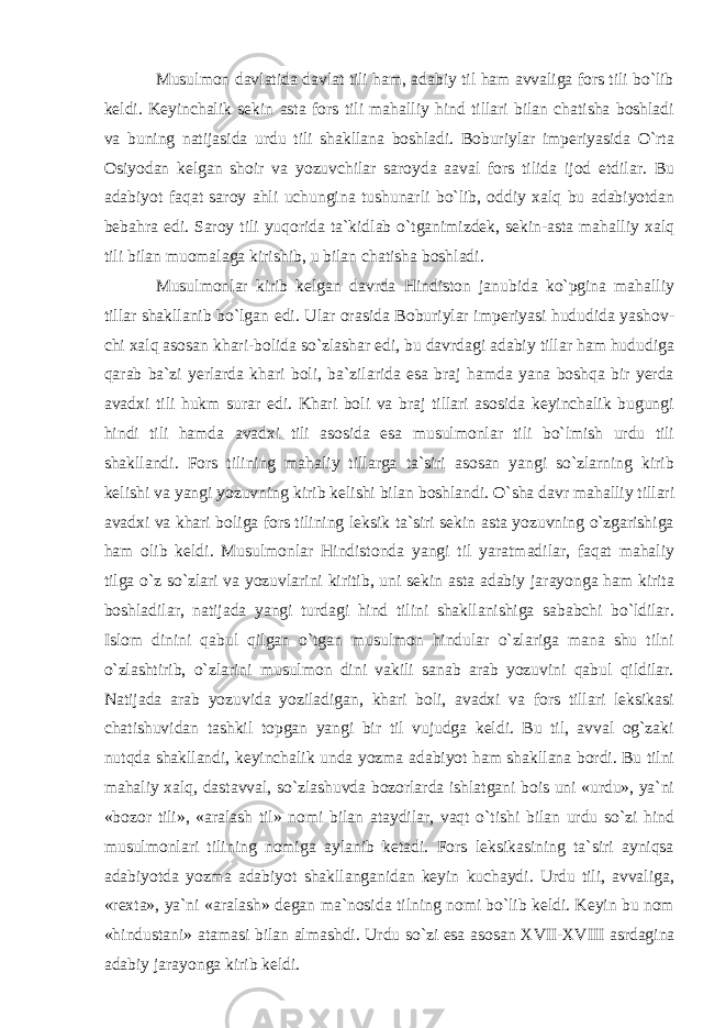 Musulmon davlatida davlat tili ham, adabiy til ham avvaliga fors tili bo`lib keldi. Keyinchalik sekin asta fors tili mahalliy hind tillari bilan chatisha boshladi va buning natijasida urdu tili shakllana boshladi. Boburiylar imperiyasida O`rta Osiyodan kelgan shoir va yozuvchilar saroyda aaval fors tilida ijod etdilar. Bu adabiyot faqat saroy ahli uchungina tushunarli bo`lib, oddiy xalq bu adabiyotdan bebahra edi. Saroy tili yuqorida ta`kidlab o`tganimizdek, sekin-asta mahalliy xalq tili bilan muomalaga kirishib, u bilan chatisha boshladi. Musulmonlar kirib kelgan davrda Hindiston janubida ko`pgina mahalliy tillar shakllanib bo`lgan edi. Ular orasida Boburiylar imperiyasi hududida yashov - chi xalq asosan khari-bolida so`zlashar edi, bu davrdagi adabiy tillar ham hududiga qarab ba`zi yerlarda khari boli, ba`zilarida esa braj hamda yana boshqa bir yerda avadxi tili hukm surar edi. Khari boli va braj tillari asosida keyinchalik bugungi hindi tili hamda avadxi tili asosida esa musulmonlar tili bo`lmish urdu tili shakllandi. Fors tilining mahaliy tillarga ta`siri asosan yangi so`zlarning kirib kelishi va yangi yozuvning kirib kelishi bilan boshlandi. O`sha davr mahalliy tillari avadxi va khari boliga fors tilining leksik ta`siri sekin asta yozuvning o`zgarishiga ham olib keldi. Musulmonlar Hindistonda yangi til yaratmadilar, faqat mahaliy tilga o`z so`zlari va yozuvlarini kiritib, uni sekin asta adabiy jarayonga ham kirita boshladilar, natijada yangi turdagi hind tilini shakllanishiga sababchi bo`ldilar. Islom dinini qabul qilgan o`tgan musulmon hindular o`zlariga mana shu tilni o`zlashtirib, o`zlarini musulmon dini vakili sanab arab yozuvini qabul qildilar. Natijada arab yozuvida yoziladigan, khari boli, avadxi va fors tillari leksikasi chatishuvidan tashkil topgan yangi bir til vujudga keldi. Bu til, avval og`zaki nutqda shakllandi, keyinchalik unda yozma adabiyot ham shakllana bordi. Bu tilni mahaliy xalq, dastavval, so`zlashuvda bozorlarda ishlatgani bois uni «urdu», ya`ni «bozor tili», «aralash til» nomi bilan ataydilar, vaqt o`tishi bilan urdu so`zi hind musulmonlari tilining nomiga aylanib ketadi. Fors leksikasining ta`siri ayniqsa adabiyotda yozma adabiyot shakllanganidan keyin kuchaydi. Urdu tili, avvaliga, «rexta», ya`ni «aralash» degan ma`nosida tilning nomi bo`lib keldi. Keyin bu nom «hindustani» atamasi bilan almashdi. Urdu so`zi esa asosan XVII-XVIII   asrdagina adabiy jarayonga kirib keldi. 