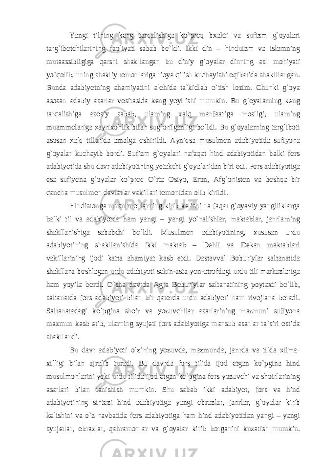 Yangi tilning keng tarqalishiga ko`proq bxakti va sufizm g`oyalari targ`ibotchilarining faoliyati sabab bo`ldi. Ikki din – hinduizm va islomning mutaassibli giga qarshi shakllangan bu diniy g`oyalar dinning asl mohiyati yo`qolib, uning shakliy tomonlariga rioya qilish kuchayishi oqibatida shaklllangan. Bunda adabiyotning ahamiyatini alohida ta`kidlab o`tish lozim. Chunki g`oya asosan adabiy asarlar vositasida keng yoyilishi mumkin. Bu g`oyalarning keng tarqalishiga asosiy sabab, ularning xalq manfaatiga mosligi, ularning muammolariga xayri xoh lik bilan sug`orilganligi bo`ldi. Bu g`oyalarning targ`iboti asosan xalq tillarida amalga oshirildi. Ayniqsa musulmon adabiyotida sufiyona g`oyalar kuchayib bordi. Sufizm g`oyalari nafaqat hind adabiyotidan balki fors adabiyotida shu davr adabiyotining yetakchi g`oyalaridan biri edi. Fors adabiyotiga esa sufiyona g`oyalar ko`proq O`rta Osiyo, Eron, Afg`oniston va boshqa bir qancha musulmon davlatlar vakillari tomonidan olib kirildi. Hindistonga musulmonlarning kirib kelishi na faqat g`oyaviy yangiliklarga balki til va adabiyotda ham yangi – yangi yo`nalishlar, maktablar, janrlarning shakl lanishiga sababchi bo`ldi. Musulmon adabiyotining, xususan urdu adabiyotining shakllanishida ikki maktab – Dehli va Dekan maktablari vakillarining ijodi katta ahamiyat kasb etdi. Dastavval Boburiylar saltanatida shakllana boshlagan urdu adabiyoti sekin-asta yon-atrofdagi urdu tili markazlariga ham yoyila bordi. O`sha davrda Agra Boburiylar saltanatining poytaxti bo`lib, saltanatda fors adabiyoti bilan bir qatorda urdu adabiyoti ham rivojlana boradi. Saltanatadagi ko`pgina shoir va yozuvchilar asarlarining mazmuni sufiyona mazmun kasb etib, ularning syujeti fors adabiyotiga mansub asarlar ta`siri ostida shakllandi. Bu davr adabiyoti o`zining yozuvda, mazmunda, janrda va tilda xilma- xilligi bilan ajralib turadi. Bu davrda fors tilida ijod etgan ko`pgina hind musulmonlarini yoki urdu tilida ijod etgan ko`pgina fors yozuvchi va shoirlarining asarlari bilan tanishish mumkin. Shu sabab ikki adabiyot, fors va hind adabiyotining sintezi hind adabiyotiga yangi obrazlar, janrlar, g`oyalar kirib kelishini va o`z navbatida fors adabiyotiga ham hind adabiyotidan yangi – yangi syujetlar, obrazlar, qahramonlar va g`oyalar kirib borganini kuzatish mumkin. 