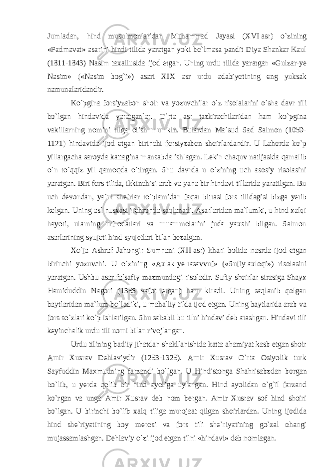 Jumladan, hind musulmonlaridan Muhammad Jayasi (XVI   asr) o`zining «Padmavat» asarini hindi tilida yaratgan yoki bo`lmasa pandit Diya Shankar Kaul (1811-1843) Nasim taxallusida ijod etgan. Uning urdu tilida yaratgan «Gulzar-ye Nasim» («Nasim bog`i») asari XIX asr urdu adabiyotining eng yuksak namunalaridandir. Ko`pgina forsiyzabon shoir va yozuvchilar o`z risola larini o`sha davr tili bo`lgan hindavida yaratganlar. O`rta asr tazkirachilaridan ham ko`pgina vakillarning nomini tilga olish mumkin. Bulardan Ma`sud Sad Salmon (1059- 1121) hindavida ijod etgan birinchi forsiyzabon shoirlardandir. U Lahorda ko`p yillargacha saroyda kattagina mansabda ishlagan. Lekin chaquv natijasida qamalib o`n to`qqiz yil qamoqda o`tirgan. Shu davrda u o`zining uch asosiy risolasini yaratgan. Biri fors tilida, ikkinchisi arab va yana bir hindavi tillarida yaratilgan. Bu uch devondan, ya`ni she`rlar to`plamidan faqat bittasi fors tilidagisi bizga yetib kelgan. Uning asl nusxasi Tehronda saqlanadi. Asarlaridan ma`lumki, u hind xalqi hayoti, ularning urf-odatlari va muammolarini juda yaxshi bilgan. Salmon asarlarining syujeti hind syujet lari bilan bezalgan. Xo`ja Ashraf Jahongir Sumnani (XII   asr) khari bolida nasrda ijod etgan birinchi yozuvchi. U o`zining «Axlak-ye-tasavvuf» («Sufiy   axloqi») risolasini yarat gan. Ushbu asar falsafiy mazmundagi risoladir. Sufiy shoirlar sirasiga Shayx Hamiduddin Nagori (1356 vafot etgan) ham kiradi. Uning saqlanib qolgan baytlaridan ma`lum bo`ladiki, u mahalliy tilda ijod etgan. Uning baytlarida arab va fors so`zlari ko`p ishlatilgan. Shu sababli bu tilni hindavi deb atashgan. Hindavi tili keyinchalik urdu tili nomi bilan rivojlangan. Urdu tilining badiiy jihatdan shakllanishida katta ahamiyat kasb etgan shoir Amir Xusrav Dehlaviydir (1253-1325). Amir Xusrav O`rta Osiyolik turk Sayfuddin Maxmudning farzandi bo`lgan. U Hindistonga Shahrisabz dan borgan bo`lib, u yerda qolib bir hind ayoliga uylangan. Hind ayolidan o`g`il farzand ko`rgan va unga Amir Xusrav deb nom bergan. Amir Xusrav sof hind shoiri bo`lgan. U birinchi bo`lib xalq tiliga murojaat qilgan shoirlardan. Uning ijodida hind she`riyatining boy merosi va fors tili she`riyatining go`zal ohangi mujassamlashgan. Dehla viy o`zi ijod etgan tilni «hindavi» deb nomlagan. 