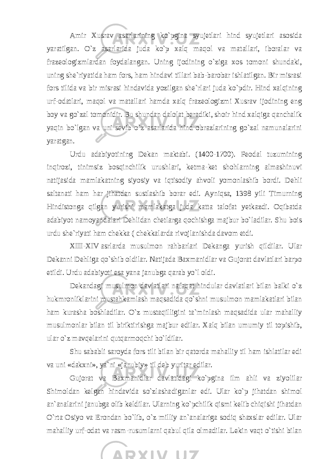 Amir Xusrav asarlarining ko`pgina syujetlari hind syujetlari asosida yaratilgan. O`z asarlarida juda ko`p xalq maqol va matallari, iboralar va frazeologizmlardan foydalangan. Uning ijodining o`ziga xos tomoni shundaki, uning she`riyatida ham fors, ham hindavi tillari bab-barobar ishlatilgan. Bir misrasi fors tilida va bir misrasi hindavida yozilgan she`rlari juda ko`pdir. Hind xalqining urf-odatlari, maqol va matallari hamda xalq frazeologizmi Xusrav ijodining eng boy va go`zal tomonidir. Bu shundan dalolat beradiki, shoir hind xalqiga qanchalik yaqin bo`lgan va uni sevib o`z asarlarida hind obrazlarining go`zal namunalarini yaratgan. Urdu adabiyotining Dekan maktabi. (1400-1700). Feodal tuzumining inqirozi, tinimsiz bosqinchilik urush lari, ketma-ket shohlar ning almashinuvi natijasida mamlakatning siyosiy va iq ti sodiy ahvoli yomonlashib bordi. Dehli saltanati ham har jihatdan sustlashib borar edi. Ayniqsa, 1398 yili Timurning Hindistonga qilgan yurishi mamlakatga juda katta talofat yetkazdi. Oqibatda adabiyot namoyandalari Dehlidan chetlarga qochishga majbur bo`ladilar. Shu bois urdu she`riyati ham chekka ( chekkalarda rivojlanishda davom etdi. XIII-XIV   asrlarda musulmon rahbarlari Dekanga yurish qildilar. Ular Dekanni Dehliga qo`shib oldilar. Natijada Baxmanidlar va Gujorat davlatlari barpo etildi. Urdu adabiyoti esa yana janubga qarab yo`l oldi. Dekandagi musulmon davlatlari nafaqat hindular davlatlari bilan balki o`z hukmronliklarini mustahkam lash maqsadida qo`shni musulmon mamlakatlari bilan ham kurasha boshladilar. O`z mustaqilligini ta`minlash maq sadida ular mahalliy musulmonlar bilan til birikti rishga majbur edilar. Xalq bilan umumiy til topishib, ular o`z mavqelarini qutqarmoqchi bo`ldilar. Shu sababli saroyda fors tili bilan bir qatorda mahalliy til ham ishlatilar edi va uni «dakxni», ya`ni «janubiy» til deb yuritar edilar. Gujorat va Baxmanidlar davlatidagi ko`pgina ilm ahli va ziyolilar Shimoldan kelgan hindavida so`zlasha diganlar edi. Ular ko`p jihatdan shimol an`analarini janubga olib keldilar. Ularning ko`pchilik qismi kelib chiqishi jihatdan O`rta Osiyo va Erondan bo`lib, o`z milliy an`analariga sodiq shaxslar edilar. Ular mahalliy urf-odat va rasm-rusumlarni qabul qila olmadilar. Lekin vaqt o`tishi bilan 