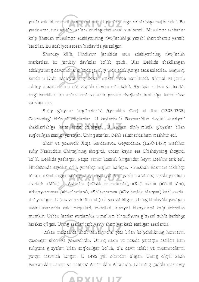 yerlik xalq bilan chatishuv ularni mahalliy an`analarga ko`nikishga majbur etdi. Bu yerda eron, turk va hind an`analarining chatishuvi yuz beradi. Musulmon rahbarlar ko`p jihatdan musulmon adabiyoti ning rivojlanishiga yaxshi shart-sharoit yaratib berdilar. Bu adabiyot asosan hindavida yaratilgan. Shunday kilib, Hindiston janubida urdu adabiyo ti ning rivojlanish markazlari bu janubiy davlatlar bo`lib qoldi. Ular Dehlida shakllangan adabiyotning davom chi si sifatida janubiy urdu adabiyotiga asos soladilar. Bugungi kunda u Urdu adabiyotining Dekan maktabi deb nomlanadi. Shimol va janub adabiy aloqa lari ham o`z vaqtida davom etib keldi. Ayniqsa sufizm va bxakti targ`ibotchilari bu an`analarni saqlanib yanada rivojlanib borishiga katta hissa qo`shganlar. Sufiy g`oyalar targ`ibotchisi Aynuddin Ganj ul Ilm (1306-1396) Gujoratdagi birinchi adiblardan. U keyinchalik Baxmanidlar davlati adabiyoti shakllanishiga katta hissa qo`shgan. U asosan diniy-mistik g`oyalar bilan sug`orilgan asarlar yaratgan. Uning asarlari Dehli salta natida ham mashhur edi. Shoir va yozuvchi Xoja Bandanavoz Geysudaroz (1320-1422) mashhur sufiy Nasiruddin Chirog`ning shogirdi, undan keyin esa Chishtiyning shogirdi bo`lib Dehlida yashagan. Faqat Timur bostirib kirganidan keyin Dehlini tark etib Hindistonda sayohat qilib yurishga majbur bo`lgan. Firuzshoh Baxmani taklifiga binoan u Gulbargga borib yashay boshlaydi. Shu yerda u o`zining nasrda yaratgan asarlari: «Miraj ul Ashiqin» («Oshiqlar makoni»), «Xaft asrar» («Yetti sir»), «Hidoyatnoma» («Hacihat lar»), «Shikarnama» («Ov haqida hikoya») kabi asarla - rini yaratgan. U fors va arab tillarini juda yaxshi bilgan. Uning hindavida yozilgan ushbu asarlarida xalq maqollari, matallari, kinoyali hikoyalarni ko`p uchratish mumkin. Ushbu janrlar yordamida u ma`lum bir sufiyona g`oyani ochib berishga harakat qilgan. Uning asarlari tarbi yaviy ahamiyat kasb etadigan asarlardir. Dekan maktabida Shoh Miranji o`z ijodi bilan ko`pchilikning hurmatini qozongan shoir va yozuvchidir. Uning nazm va nasrda yaratgan asarlari ham sufiyona g`oyalari bilan sug`orilgan bo`lib, o`z davri talabi va muammolarini yorqin tasvirlab bergan. U 1496 yili olamdan o`tgan. Uning o`g`li Shoh Burxoniddin Janam va nabirasi Aminuddin A`lolardir. Ularning ijodida masnaviy 