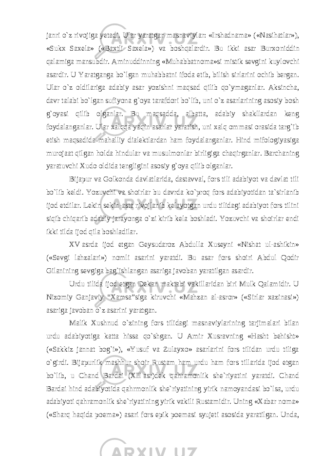 janri o`z rivojiga yetadi. Ular yaratgan masna viylar: «Irshadnama» («Nasihatlar»), «Sukx Saxela» («Baxtli Saxela») va boshqalardir. Bu ikki asar Burxo niddin qalamiga mansubdir. Aminuddinning «Muhabbat noma»si mistik sevgini kuylovchi asardir. U Yaratganga bo`lgan muhabbatni ifoda etib, bilish sirlarini ochib bergan. Ular o`z oldilariga adabiy asar yozishni maqsad qilib qo`ymaganlar. Aksincha, davr talabi bo`lgan sufiyona g`oya tarafdori bo`lib, uni o`z asarlarining asosiy bosh g`oyasi qilib olganlar. Bu maqsadda, albatta, adabiy shakllardan keng foydalanganlar. Ular xalqqa yaqin asarlar yaratish, uni xalq ommasi orasida targ`ib etish maqsadida mahalliy dialektlardan ham foydalanganlar. Hind mifologiyasiga murojaat qilgan holda hindular va musulmonlar birligiga chaqirganlar. Barchaning yaratuvchi Xudo oldida tengligini asosiy g`oya qilib olganlar. Bijapur va Golkonda davlatlarida, dastavval, fors tili adabiyot va davlat tili bo`lib keldi. Yozuvchi va shoirlar bu davrda ko`proq fors adabiyotidan ta`sirlanib ijod etdilar. Lekin sekin-asta rivojlanib kelayotgan urdu tilidagi adabiyot fors tilini siqib chiqarib adabiy jarayonga o`zi kirib kela boshladi. Yozuvchi va shoirlar endi ikki tilda ijod qila boshladilar. XV   asrda ijod etgan Geysudaroz Abdulla Xuseyni «Nishat ul-ashikin» («Sevgi lahzalari») nomli asarini yaratdi. Bu asar fors shoiri Abdul Qodir Gilanining sevgiga bag`ishlangan asariga javoban yaratilgan asardir. Urdu tilida ijod etgan Dekan maktabi vakillaridan biri Mulk Qalamidir. U Nizomiy Ganjaviy “Xamsa”siga kiruvchi «Mahzan al-asror» («Sirlar xazinasi») asariga javoban o`z asarini yaratgan. Malik Xushnud o`zining fors tilidagi masnaviylari ning tarjimalari bilan urdu adabiyotiga katta hissa qo`shgan. U Amir Xusravning «Hasht behisht» («Sakkiz jannat bog`i»), «Yusuf va Zulayxo» asarlarini fors tilidan urdu tiliga o`girdi. Bijapurlik mashhur shoir Rustam ham urdu ham fors tillarida ijod etgan bo`lib, u Chand Bardai (XII   asr)dek qahramonlik she`riyatini yaratdi. Chand Bardai hind adabiyotida qahrmonlik she`riyatining yirik namoyandasi bo`lsa, urdu adabiyoti qahramonlik she`riyatining yirik vakili Rustamidir. Uning «Xabar noma» («Sharq haqida poema») asari fors epik poemasi syujeti asosida yaratilgan. Unda, 