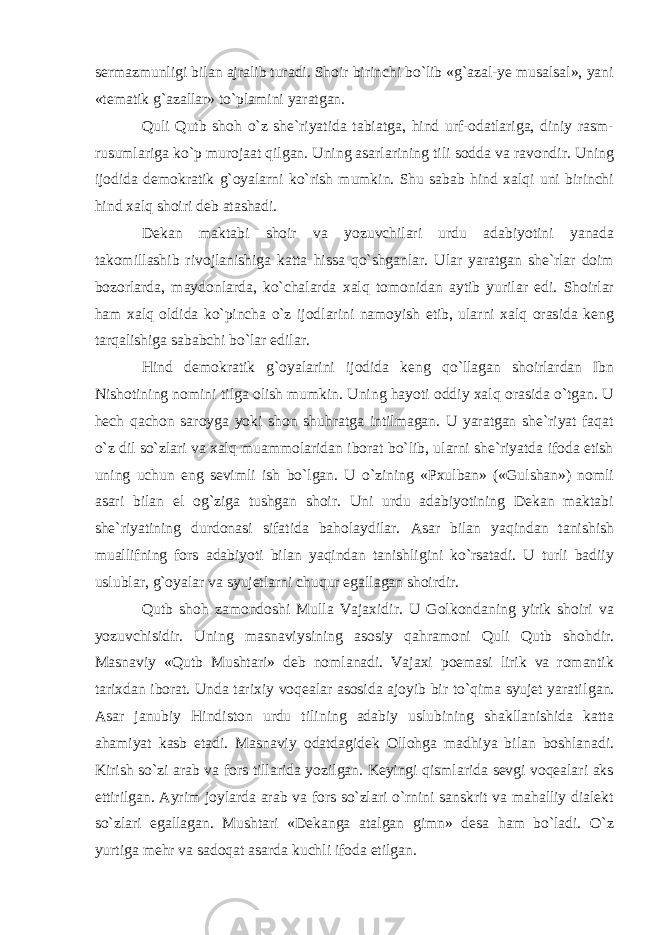 sermazmunligi bilan ajralib turadi. Shoir birinchi bo`lib «g`azal-ye musalsal», yani «tematik g`azallar» to`plamini yaratgan. Quli Qutb shoh o`z she`riyatida tabiatga, hind urf-odatlariga, diniy rasm- rusumlariga ko`p murojaat qilgan. Uning asarlarining tili sodda va ravondir. Uning ijodida demokratik g`oyalarni ko`rish mumkin. Shu sabab hind xalqi uni birinchi hind xalq shoiri deb atashadi. Dekan maktabi shoir va yozuvchilari urdu adabiyotini yanada takomillashib rivojlanishiga katta hissa qo`shganlar. Ular yaratgan she`rlar doim bozorlarda, maydonlarda, ko`chalarda xalq tomonidan aytib yurilar edi. Shoirlar ham xalq oldida ko`pincha o`z ijodlarini namoyish etib, ularni xalq orasida keng tarqalishiga sababchi bo`lar edilar. Hind demokratik g`oyalarini ijodida keng qo`llagan shoirlardan Ibn Nishotining nomini tilga olish mumkin. Uning hayoti oddiy xalq orasida o`tgan. U hech qachon saroyga yoki shon shuhratga intilmagan. U yaratgan she`riyat faqat o`z dil so`zlari va xalq muammolaridan iborat bo`lib, ularni she`riyatda ifoda etish uning uchun eng sevimli ish bo`lgan. U o`zining «Pxulban» («Gulshan») nomli asari bilan el og`ziga tushgan shoir. Uni urdu adabiyotining Dekan maktabi she`riyatining durdonasi sifatida baholaydilar. Asar bilan yaqindan tanishish muallifning fors adabiyoti bilan yaqindan tanishligini ko`rsatadi. U turli badiiy uslublar, g`oyalar va syujet larni chuqur egallagan shoirdir. Qutb shoh zamondoshi Mulla Vajaxidir. U Golkondaning yirik shoiri va yozuvchisidir. Uning masna viysining asosiy qahramoni Quli Qutb shohdir. Masnaviy «Qutb Mushtari» deb nomlanadi. Vajaxi poemasi lirik va romantik tarixdan iborat. Unda tarixiy voqealar asosida ajoyib bir to`qima syujet yaratil gan. Asar janubiy Hindiston urdu tilining adabiy uslubining shakllanishida katta ahamiyat kasb etadi. Masnaviy odatdagidek Ollohga madhiya bilan boshlanadi. Kirish so`zi arab va fors tillarida yozilgan. Keyingi qismlarida sevgi voqealari aks ettirilgan. Ayrim joylarda arab va fors so`zlari o`rnini sanskrit va mahalliy dialekt so`zlari egallagan. Mushtari «Dekanga atalgan gimn» desa ham bo`ladi. O`z yurtiga mehr va sadoqat asarda kuchli ifoda etilgan. 