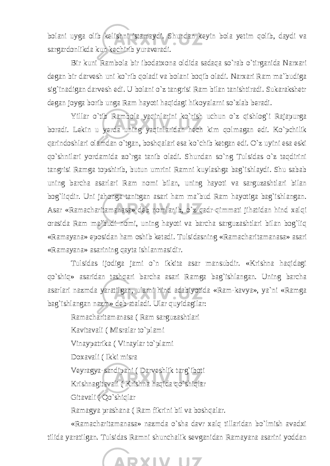 bolani uyga olib kelishni istamaydi. Shundan keyin bola yetim qolib, daydi va sargardonlikda kun kechirib yuraveradi. Bir kuni Rambola bir ibodatxona oldida sadaqa so`rab o`tirganida Narxari degan bir darvesh uni ko`rib qoladi va bolani boqib oladi. Narxari Ram ma`budiga sig`inadigan darvesh edi. U bolani o`z tangrisi Ram bilan tanishtiradi. Sukarakshetr degan joyga borib unga Ram hayoti haqidagi hikoyalarni so`zlab beradi. Yillar o`tib Rambola yaqinlarini ko`rish uchun o`z qishlog`i Rajapurga boradi. Lekin u yerda uning yaqin laridan hech kim qolmagan edi. Ko`pchilik qarindoshlari olamdan o`tgan, boshqalari esa ko`chib ketgan edi. O`z uyini esa eski qo`shnilari yordamida zo`rga tanib oladi. Shundan so`ng Tulsidas o`z taqdirini tangrisi Ramga topshirib, butun umrini Ramni kuylashga bag`ishlaydi. Shu sabab uning barcha asarlari Ram nomi bilan, uning hayoti va sarguzashtlari bilan bog`liqdir. Uni jahonga tanitgan asari ham ma`bud Ram hayotiga bag`ishlangan. Asar «Ramacharitamanasa» deb nomlanib, o`z qadr-qimmati jihatidan hind xalqi orasida Ram ma`budi nomi, uning hayoti va barcha sarguzashtlari bilan bog`liq «Ramayana» eposidan ham oshib ketadi. Tulsidasning «Ramachari tamanasa» asari «Ramayana» asarining qayta ishlanmasidir. Tulsidas ijodiga jami o`n ikkita asar mansubdir. «Krishna haqidagi qo`shiq» asaridan tashqari barcha asari Ramga bag`ishlangan. Uning barcha asarlari nazmda yaratil gan, ularni hind adabiyotida «Ram-kavya», ya`ni «Ramga bag`ishlangan nazm» deb ataladi. Ular quyidagilar: Ramacharitamanasa ( Ram sarguzashtlari Kavitavali ( Misralar to`plami Vinaypatrika ( Vinaylar to`plami Doxavali ( Ikki misra Veyragya-sandipani ( Darveshlik targ`iboti Krishnagitavali ( Krishna haqida qo`shiqlar Gitavali ( Qo`shiqlar Ramagya prashana ( Ram fikrini bil va boshqalar. «Ramacharitamanasa» nazmda o`sha davr xalq tillaridan bo`lmish avadxi tilida yaratilgan. Tulsidas Ramni shunchalik sevganidan Ramayana asarini yoddan 