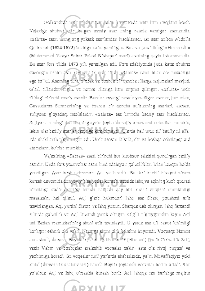 Golkondada urdu tilida nazm bilan bir qatorda nasr ham rivojlana bordi. Vajaxiga shuhrat olib kelgan asosiy asar uning nasrda yaratgan asarlaridir. «Sabras» asari uning eng yuksak asarlaridan hisoblanadi. Bu asar Sulton Abdulla Qutb shoh (1624-1672) talabiga ko`ra yaratilgan. Bu asar fors tilidagi «Husn-o dil» (Muham mad Yaxyo Sebak Fataxi Nishapuri asari) asarining qayta ishlanmasidir. Bu asar fors tilida 1473 yili yaratilgan edi. Fors adabiyotida juda katta shuhrat qozongan ushbu asar keyinchalik urdu tilida «Sabras» nomi bilan o`z nusxasiga ega bo`ldi. Asarning turk, o`zbek va boshqa bir qancha tillarga tarjimalari mavjud. G`arb tillaridan ingliz va nemis tillariga ham tarjima qilingan. «Sabras» urdu tilidagi birinchi nasriy asardir. Bundan avvalgi nasrda yaratilgan asarlar, jumladan, Geysudaroz Sumnanining va boshqa bir qancha adiblarning asarlari, asosan, sufiyona g`oyadagi risolalardir. «Sabras» esa birinchi badiiy asar hisoblanadi. Sufiyona ruhdagi risolalarning ayrim joylarida sufiy obrazlarni uchratish mumkin, lekin ular badiiy asarlar qatoriga kira olmaydi. Ularda hali urdu tili badiiy til sifa - tida shakllanib ulgurmagan edi. Unda asosan falsafa, din va boshqa cohalapga oid atamalarni ko`rish mumkin. Vajaxining «Sabras» asari birinchi bor kitobxon talabini qondirgan badiiy asardir. Unda fors yozuvchisi asari hind adabiyoti go`zalliklari bilan bezgan holda yaratilgan. Asar bosh qahramoni Aql va Ishqdir. Bu ikki kuchli hissiyot o`zaro kurash davomida dunyoviy hissiyotlar kurashi asosida ishq va aqlning kuch qudrati nimalarga qodir ekanligi hamda natijada qay biri kuchli chiqishi mumkinligi masalasini hal qiladi. Aql g`arb hukmdori Ishq esa Sharq podshosi etib tasvirlangan. Aql yurtini Siston va Ishq yurtini Sharqda deb olingan. Ishq farzandi sifatida go`zallik va Aql farzandi yurak olingan. O`g`li ulg`ayganidan keyin Aql uni Badan mamla ka tining shohi etib tayinlaydi. U yerda esa dil hayot ichimligi borligini eshitib o`z vakili Nazarga shuni olib kelishni buyuradi. Voqeaga Nomus aralashadi, darvesh Buyuklik, shoh Qahramonlik (Himmat) Raqib Go`zallik Zulf, vazir Vahm va boshqalar aralashib voqealar sekin- asta o`z rivoj nuqtasi va yechimiga boradi. Bu voqealar turli yerlarda shaharlarda, ya`ni Muvaffaqiyat yoki Zuhd (darveshlik shaharchasi) hamda Boylik joylarida voqealar bo`lib o`tadi. Shu yo`sinda Aql va Ishq o`rtasida kurash borib Aql Ishqqa tan berishga majbur 