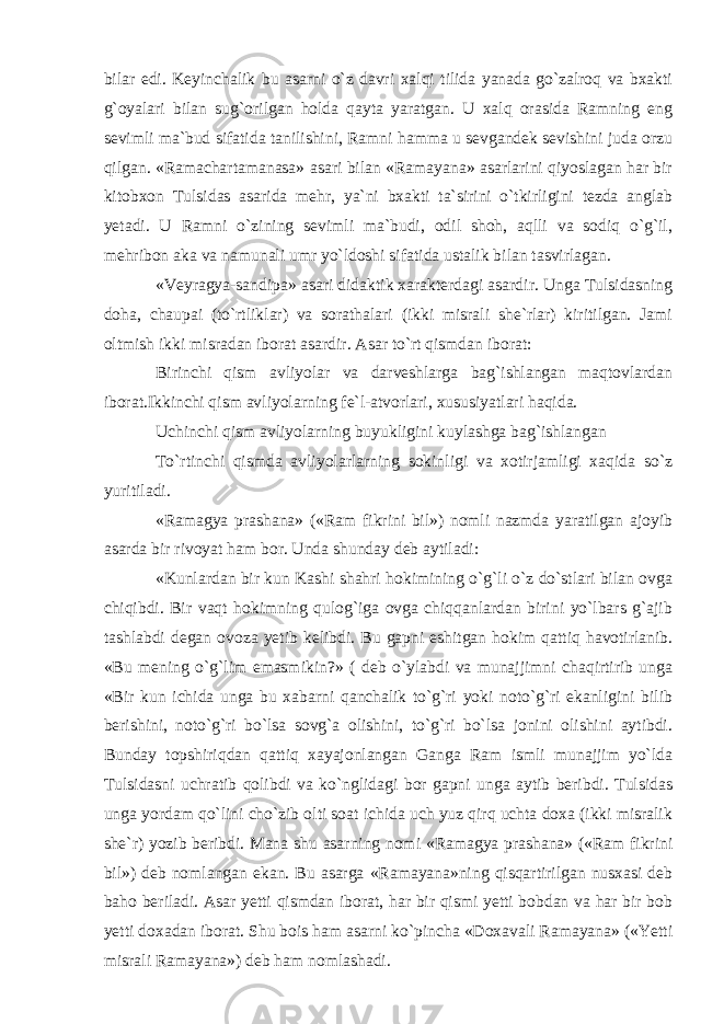 bilar edi. Keyinchalik bu asarni o`z davri xalqi tilida yanada go`zalroq va bxakti g`oyalari bilan sug`orilgan holda qayta yaratgan. U xalq orasida Ramning eng sevimli ma`bud sifatida tanilishini, Ramni hamma u sevgandek sevishini juda orzu qilgan. «Ramachartamanasa» asari bilan «Ramayana» asarlarini qiyoslagan har bir kitobxon Tul sidas asarida mehr, ya`ni bxakti ta`sirini o`tkirligini tezda anglab yetadi. U Ramni o`zining sevimli ma`budi, odil shoh, aqlli va sodiq o`g`il, mehribon aka va namunali umr yo`ldoshi sifatida ustalik bilan tasvirlagan. «Veyragya-sandipa» asari didaktik xarakterdagi asardir. Unga Tulsidasning doha, chaupai (to`rtliklar) va sorathalari (ikki misrali she`rlar) kiritilgan. Jami oltmish ikki misradan iborat asardir. Asar to`rt qismdan iborat: Birinchi qism avliyolar va darveshlarga bag`ishlangan maqtovlardan iborat.Ikkinchi qism avliyolarning fe`l-atvorlari, xususiyatlari haqida. Uchinchi qism avliyolarning buyukligini kuylashga bag`ishlangan To`rtinchi qismda avliyolarlarning sokinligi va xotirjamligi xaqida so`z yuritiladi. «Ramagya prashana» («Ram fikrini bil») nomli nazmda yaratilgan ajoyib asarda bir rivoyat ham bor. Unda shunday deb aytiladi: «Kunlardan bir kun Kashi shahri hokimining o`g`li o`z do`stlari bilan ovga chiqibdi. Bir vaqt hokimning qulog`iga ovga chiqqanlardan birini yo`lbars g`ajib tashlabdi degan ovoza yetib kelibdi. Bu gapni eshitgan hokim qattiq havotirlanib. «Bu mening o`g`lim emasmi kin?» ( deb o`ylabdi va munajjimni chaqirtirib unga «Bir kun ichida unga bu xabarni qanchalik to`g`ri yoki noto`g`ri ekanligini bilib berishini, noto`g`ri bo`lsa sovg`a olishini, to`g`ri bo`lsa jonini olishini aytibdi. Bunday topshiriqdan qattiq xayajonlangan Ganga Ram ismli munajjim yo`lda Tulsidasni uchratib qolibdi va ko`nglidagi bor gapni unga aytib beribdi. Tulsidas unga yordam qo`lini cho`zib olti soat ichida uch yuz qirq uchta doxa (ikki misralik she`r) yozib beribdi. Mana shu asarning nomi «Ramagya prashana» («Ram fikrini bil») deb nomlangan ekan. Bu asarga «Ramayana»ning qisqartirilgan nusxasi deb baho beriladi. Asar yetti qismdan iborat, har bir qismi yetti bobdan va har bir bob yetti doxadan iborat. Shu bois ham asarni ko`pincha «Doxavali Ramayana» («Yetti misrali Ramayana») deb ham nomlashadi. 