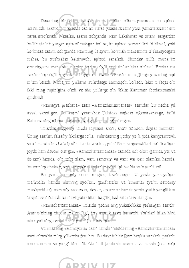 Doxaning birinchi misrasida ramzlar bilan «Ramayana» dan bir epizod keltiriladi. Ikkinchi misrasi da esa bu narsa yaxshilikkami yoki yomonlikkami shu narsa aniqlanadi. Masalan, asarni ochganda Ram Lakshman va Sitani sargardon bo`lib qidirib yurgan epizodi tushgan bo`lsa, bu epizod yomonlikni bildiradi, yoki bo`lmasa asarni ochganida Ramning Jatayuni ko`mish marosimini o`tkazayotgani tushsa, bu xushxabar keltiruvchi epizod sanaladi. Shunday qilib, munajjim ertalabgacha mana shu asardan hokim o`g`li taqdirini aniqlab o`tiradi. Ertalab esa hokimning o`g`li sog-salomat uyga kirib keladi. Hokim munajjimga yuz ming rupi in`om beradi. Munajjim pullarni Tulsidasga bermoqchi bo`ladi, lekin u faqat o`n ikki ming rupinigina oladi va shu pullarga o`n ikkita Xanuman ibodatxonasini qurdiradi. «Ramagya prashana» asari «Ramacharitamanasa» asaridan bir necha yil avval yaratilgan. Bu asarni yaratishda Tulsidas nafaqat «Ramayana»ga, balki Kalida saning «Ragxu avlodi» asariga ham murojaat etgan. Tulsidas haqqoniy tarzda faylasuf shoir, shoir ixtirochi deyish mumkin. Uning asarlari falsafiy fikrlarga to`la. Tulsidasning ijodiy yo`li juda kengqa mrovli va xilma-xildir. U o`z ijodini Lanka orolida, ya`ni Ram sarguzashtlari bo`lib o`tgan joyda ham davom ettirgan. «Ramacharitamanasa» asarida uch olam (jannat, yer va do`zax) haqida, o`n to`rt olam, yetti samoviy va yetti yer osti olamlari haqida, koinotning cheksiz, son-sanoqsiz olamlari mavjudligi haqida so`z yuritiladi. Bu yerda samoviy olam kengroq tasvirlangan. U yerda yashaydigan ma`budlar hamda ularning ayollari, gandharalar va kinnarlar (ya`ni osmoniy musiqachilar), osmoniy raqqoslar, devlar, apsaralar hamda yerda yurib yangiliklar tarqatuvchi Narada kabi avliyolar bilan bog`liq hodisalar tasvirlangan. «Ramacharitamanasa» Tulsida ijodini eng yuksak likka yetkazgan asardir. Asar o`zining chuqur ma`noliligi, boy estetik zavq beruvchi she`rlari bilan hind adabiyo tining avadxi she`riyatini juda boyitgan. Valmikining «Ramayana» asari hamda Tulsidasning «Ramacharitamanasa» asari o`rtasida ming yillarcha farq bor. Bu davr ichida Ram haqida sanskrit, prakrit, apabharansha va yangi hind tillarida turli janrlarda nazmda va nasrda juda ko`p 