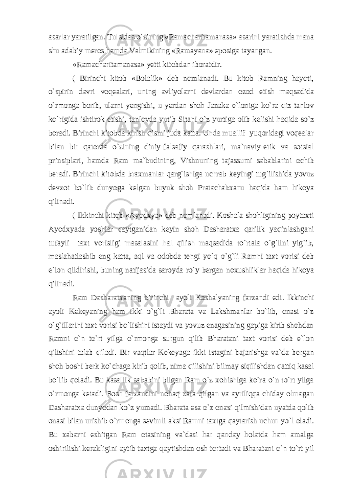 asarlar yaratilgan. Tulsidas o`zining «Ramacharitamanasa» asarini yaratishda mana shu adabiy meros hamda Valmikining «Ramayana» eposiga tayangan. «Ramacharitamanasa» yetti kitobdan iboratdir. ( Birinchi kitob «Bolalik» deb nomlanadi. Bu kitob Ramning hayoti, o`spirin davri voqealari, uning avliyolarni devlardan ozod etish maqsadida o`rmonga borib, ularni yengishi, u yerdan shoh Janaka e`loniga ko`ra qiz tanlov ko`rigida ishtirok etishi, tanlovda yutib Sitani o`z yurtiga olib kelishi haqida so`z boradi. Birinchi kitobda kirish qismi juda katta. Unda muallif yuqoridagi voqealar bilan bir qatorda o`zining diniy-falsafiy qarashlari, ma`naviy-etik va sotsial prinsip lari, hamda Ram ma`budining, Vishnuning tajassumi sabablarini ochib beradi. Birinchi kitobda braxmanlar qarg`ishiga uchrab keyingi tug`ilishida yovuz devzot bo`lib dunyoga kelgan buyuk shoh Pratachabxanu haqida ham hikoya qilinadi. ( Ikkinchi kitob «Ayodxya» deb nomlanadi. Koshala shohligining poytaxti Ayodxyada yoshlar qaytganidan keyin shoh Dasharatxa qarilik yaqinlashgani tufayli taxt vorisligi masalasini hal qilish maqsadida to`rtala o`g`lini yig`ib, maslahatlashib eng katta, aql va odobda tengi yo`q o`g`li Ramni taxt vorisi deb e`lon qildirishi, buning natijasida saroyda ro`y bergan noxushliklar haqida hikoya qilinadi. Ram Dasharatxaning birinchi ayoli Koshalyaning farzandi edi. Ikkinchi ayoli Kekeyaning ham ikki o`g`li Bharata va Lakshmanlar bo`lib, onasi o`z o`g`illarini taxt vorisi bo`lishini istaydi va yovuz enagasining gapiga kirib shohdan Ramni o`n to`rt yilga o`rmonga surgun qilib Bharatani taxt vorisi deb e`lon qilishini talab qiladi. Bir vaqtlar Kekeyaga ikki istagini bajarishga va`da bergan shoh boshi berk ko`chaga kirib qolib, nima qilishini bilmay siqilishdan qattiq kasal bo`lib qoladi. Bu kasallik sababini bilgan Ram o`z xohishiga ko`ra o`n to`rt yilga o`rmonga ketadi. Bosh farzandini nohaq xafa qilgan va ayriliqqa chiday olmagan Dasharatxa dunyodan ko`z yumadi. Bharata esa o`z onasi qilmishidan uyatda qolib onasi bilan urishib o`rmonga sevimli aksi Ramni taxtga qaytarish uchun yo`l oladi. Bu xabarni eshitgan Ram otasining va`dasi har qanday holatda ham amalga oshirilishi kerakligini aytib taxtga qaytishdan osh tortadi va Bharatani o`n to`rt yil 