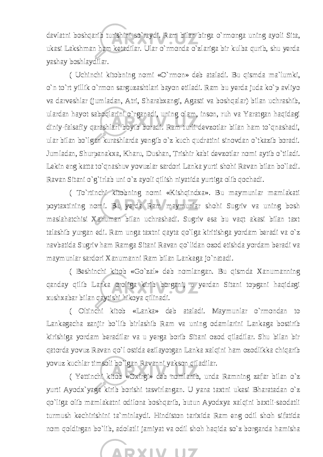 davlatni boshqarib turishini so`raydi. Ram bilan birga o`rmonga uning ayoli Sita, ukasi Lakshman ham ketadilar. Ular o`rmonda o`zlariga bir kulba qurib, shu yerda yashay boshlaydilar. ( Uchinchi kitobning nomi «O`rmon» deb ataladi. Bu qismda ma`lumki, o`n to`rt yillik o`rmon sarguzashtlari bayon etiladi. Ram bu yerda juda ko`p avliyo va darveshlar (jumladan, Atri, Sharabxangi, Agasti va boshqalar) bilan uchrashib, ulardan hayot saboqlarini o`rganadi, uning olam, inson, ruh va Yaratgan haqidagi diniy-falsafiy qarashlari boyib boradi. Ram turli devzotlar bilan ham to`qnashadi, ular bilan bo`lgan kurashlarda yengib o`z kuch qudratini sinovdan o`tkazib boradi. Jumladan, Shurpa nakxa, Kharu, Dushan, Trishir kabi devzotlar nomi aytib o`tiladi. Lekin eng katta to`qnashuv yovuzlar sardori Lanka yurti shohi Ravan bilan bo`ladi. Ravan Sitani o`g`irlab uni o`z ayoli qilish niyatida yurtiga olib qochadi. ( To`rtinchi kitobning nomi «Kishqindxa». Bu maymunlar mamlakati poytaxtining nomi. Bu yerda Ram maymunlar shohi Sugriv va uning bosh maslahatchisi Xanuman bilan uchrashadi. Sugriv esa bu vaqt akasi bilan taxt talashib yurgan edi. Ram unga taxtni qayta qo`lga kiritishga yordam beradi va o`z navbatida Sugriv ham Ramga Sitani Ravan qo`lidan ozod etishda yordam beradi va maymunlar sardori Xanumanni Ram bilan Lankaga jo`natadi. ( Beshinchi kitob «Go`zal» deb nomlangan. Bu qismda Xanumanning qanday qilib Lanka oroliga kirib borgani, u yerdan Sitani topgani haqidagi xushxabar bilan qaytishi hikoya qilinadi. ( Oltinchi kitob «Lanka» deb ataladi. Maymunlar o`rmondan to Lankagacha zanjir bo`lib birlashib Ram va uning odamlarini Lankaga bostirib kirishiga yordam beradilar va u yerga borib Sitani ozod qiladilar. Shu bilan bir qatorda yovuz Ravan qo`l ostida ezilayotgan Lanka xalqini ham ozodlikka chiqarib yovuz kuchlar timsoli bo`lgan Ravanni yakson qiladilar. ( Yettinchi kitob «Oxirgi» deb nomlanib, unda Ramning zafar bilan o`z yurti Ayodx`yaga kirib borishi tasvirlangan. U yana taxtni ukasi Bharatadan o`z qo`liga olib mamlakatni odilona boshqarib, butun Ayodxya xalqini baxtli-saodatli turmush kechirishini ta`minlay di. Hindiston tarixida Ram eng odil shoh sifatida nom qoldirgan bo`lib, adolatli jamiyat va odil shoh haqida so`z borganda hamisha 