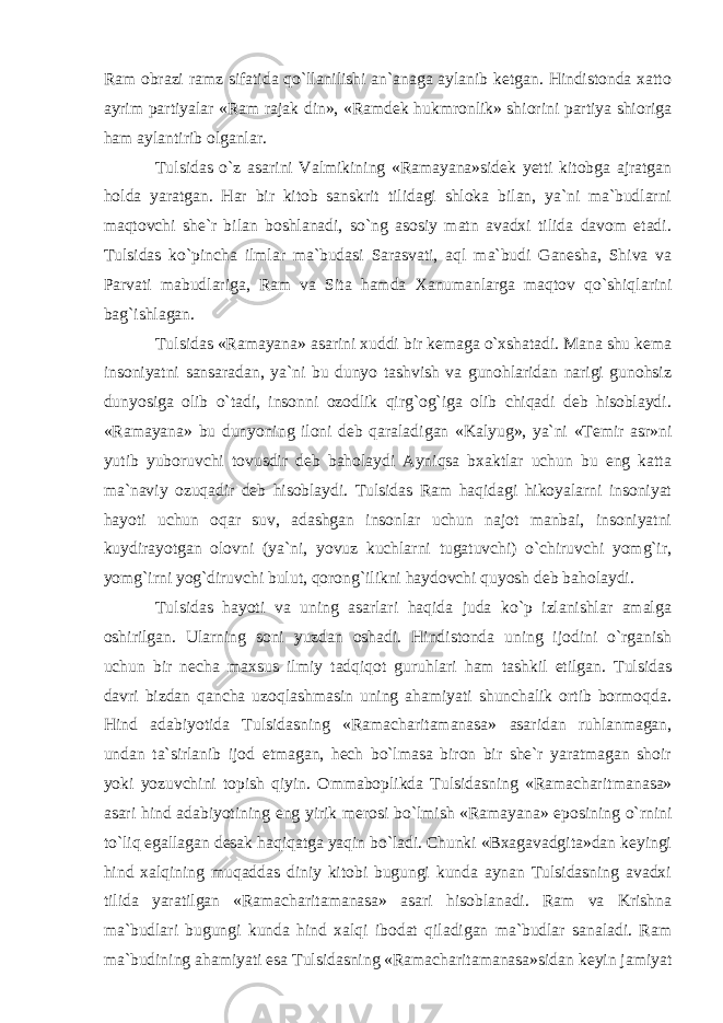 Ram obrazi ramz sifatida qo`llanilishi an`anaga aylanib ketgan. Hindistonda xatto ayrim partiyalar «Ram rajak din», «Ramdek hukmronlik» shiorini partiya shioriga ham aylantirib olganlar. Tulsidas o`z asarini Valmikining «Ramayana»sidek yetti kitobga ajratgan holda yaratgan. Har bir kitob sanskrit tilidagi shloka bilan, ya`ni ma`budlarni maqtovchi she`r bilan boshlanadi, so`ng asosiy matn avadxi tilida davom etadi. Tulsidas ko`pincha ilmlar ma`budasi Sarasvati, aql ma`budi Ganesha, Shiva va Parvati mabud lariga, Ram va Sita hamda Xanumanlarga maqtov qo`shiq larini bag`ishlagan. Tulsidas «Ramayana» asarini xuddi bir kemaga o`xshatadi. Mana shu kema insoniyatni sansaradan, ya`ni bu dunyo tashvish va gunohlaridan narigi gunohsiz dunyosiga olib o`tadi, insonni ozodlik qirg`og`iga olib chiqadi deb hisoblaydi. «Ramayana» bu dunyoning iloni deb qaraladi gan «Kalyug», ya`ni «Temir asr»ni yutib yuboruvchi tovusdir deb baholaydi Ayniqsa bxaktlar uchun bu eng katta ma`naviy ozuqadir deb hisoblaydi. Tulsidas Ram haqidagi hikoyalarni insoniyat hayoti uchun oqar suv, adashgan insonlar uchun najot manbai, insoniyatni kuydirayotgan olovni (ya`ni, yovuz kuchlarni tugatuvchi) o`chiruvchi yomg`ir, yomg`irni yog`diruvchi bulut, qorong`ilikni haydovchi quyosh deb baholaydi. Tulsidas hayoti va uning asarlari haqida juda ko`p izlanishlar amalga oshirilgan. Ularning soni yuzdan oshadi. Hindistonda uning ijodini o`rganish uchun bir necha maxsus ilmiy tadqiqot guruhlari ham tashkil etilgan. Tulsidas davri bizdan qancha uzoqlashmasin uning ahamiyati shunchalik ortib bormoqda. Hind adabiyotida Tulsidasning «Ramacharitamanasa» asaridan ruhlanmagan, undan ta`sirlanib ijod etmagan, hech bo`lmasa biron bir she`r yaratmagan shoir yoki yozuvchini topish qiyin. Ommaboplikda Tulsidasning «Ramacharit ma nasa» asari hind adabiyotining eng yirik merosi bo`lmish «Ramayana» eposining o`rnini to`liq egallagan desak haqiqatga yaqin bo`ladi. Chunki «Bxagavadgita»dan keyingi hind xalqining muqaddas diniy kitobi bugungi kunda aynan Tulsidasning avadxi tilida yaratilgan «Ramacharitamanasa» asari hisoblanadi. Ram va Krishna ma`budlari bugungi kunda hind xalqi ibodat qiladigan ma`budlar sanaladi. Ram ma`budining ahamiyati esa Tulsidasning «Ramacharitamanasa»sidan keyin jamiyat 