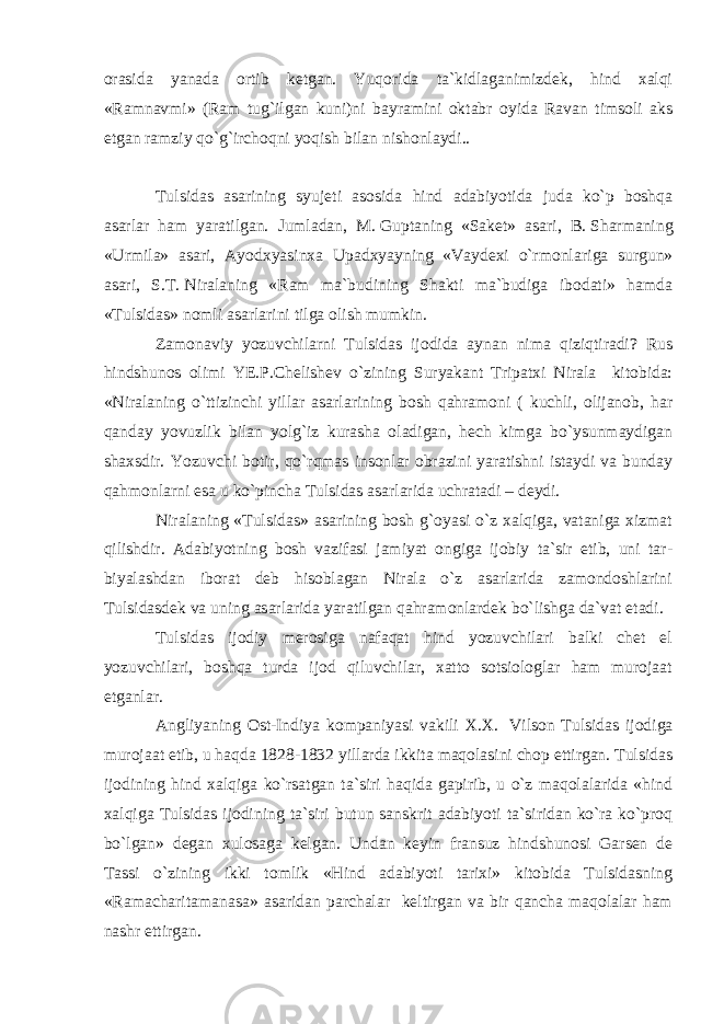 orasida yanada ortib ketgan. Yuqorida ta`kidlaganimizdek, hind xalqi «Ramnavmi» (Ram tug`ilgan kuni)ni bayramini oktabr oyida Ravan timsoli aks etgan ramziy qo`g`irchoqni yoqish bilan nishonlaydi.. Tulsidas asarining syujeti asosida hind adabiyotida juda ko`p boshqa asarlar ham yaratilgan. Jumladan, M.   Guptaning «Saket» asari, B.   Sharmaning «Urmila» asari, Ayodxyasinxa Upadxyayning «Vaydexi o`rmonlari ga surgun» asari, S.T.   Niralaning «Ram ma`budining Shakti ma`budiga ibodati» hamda «Tulsidas» nomli asarlarini tilga olish mumkin. Zamonaviy yozuvchilarni Tulsidas ijodida aynan nima qiziqtiradi? Rus hindshunos olimi YE.P.Chelishev o`zining Suryakant Tripatxi Nirala kitobida: «Nirala ning o`ttizinchi yillar asarlarining bosh qahramoni ( kuchli, olijanob, har qanday yovuzlik bilan yolg`iz kurasha oladigan, hech kimga bo`ysunmaydigan shaxsdir. Yozuvchi botir, qo`rqmas insonlar obrazini yaratishni istaydi va bunday qahmonlarni esa u ko`pincha Tulsidas asarlarida uchratadi – deydi. Niralaning «Tulsidas» asarining bosh g`oyasi o`z xalqiga, vataniga xizmat qilishdir. Adabiyotning bosh vazifasi jamiyat ongiga ijobiy ta`sir etib, uni tar - biyalashdan iborat deb hisoblagan Nirala o`z asarlarida zamondoshlarini Tulsidasdek va uning asarlarida yaratilgan qahramonlardek bo`lishga da`vat etadi. Tulsidas ijodiy merosiga nafaqat hind yozuvchilari balki chet el yozuvchilari, boshqa turda ijod qiluvchilar, xatto sotsiologlar ham murojaat etganlar. Angliyaning Ost-Indiya kompaniyasi vakili X.X.   Vil son Tulsidas ijodiga murojaat etib, u haqda 1828-1832 yillarda ikkita maqolasini chop ettirgan. Tulsidas ijodining hind xalqiga ko`rsatgan ta`siri haqida gapirib, u o`z maqolalarida «hind xalqiga Tulsidas ijodining ta`siri butun sanskrit adabiyoti ta`siridan ko`ra ko`proq bo`lgan» degan xulosaga kelgan. Undan keyin fransuz hindshunosi Garsen de Tassi o`zining ikki tomlik «Hind adabiyoti tarixi» kitobida Tulsidasning «Ramacharitamanasa» asaridan parchalar keltirgan va bir qancha maqolalar ham nashr ettirgan. 