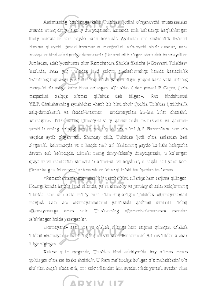 Asrimizning boshlariga kelib Tulsidas ijodini o`rganuvchi mutaxassislar orasida uning diniy-falsafiy dunyoqarashi borasida turli bahslarga bag`ishlangan ilmiy maqolalar ham paydo bo`la boshladi. Ayrimlar uni kastachilik tizimini himoya qiluvchi, feodal-braxmanlar manfaatini ko`zlovchi shoir desalar, yana boshqalar hind adabiyotiga demokratik fikrlarni olib kirgan shoir deb baholaydilar. Jumladan, adabiyotshunos olim Ramchandra Shukla fikricha («Gosvami Tulsidas» kitobida, 1933 yil) Tulsidas hind xalqini jipslashtirishga hamda kastachi lik tizimining inqirozga yuz tutishi oqibatida yerga urilgan yuqori kasta vakillarining mavqeini tiklashga katta hissa qo`shgan. «Tulsidas ( deb yozadi P.   Gupta, ( o`z maqsadini xalqqa xizmat qilishda deb bilgan». Rus hindshunosi YE.P.   Chelishevning aytishicha: «hech bir hind shoir ijodida Tulsidas ijodichalik xalq-demokratik va feodal-braxman tendensiyalari bir-biri bilan chatishib ketmagan». Tulsidasning ijtimoiy-falsafiy qarashlari da uzluksizlik va qarama- qarshiliklarning ko`pligi haqida rus hindshunos olimi A.P.   Barannikov ham o`z vaqtida aytib o`tgan edi. Shunday qilib, Tulsidas ijodi o`rta asrlardan beri o`rganilib kelinmoqda va u haqda turli xil fikrlarning paydo bo`lishi haligacha davom etib kelmoqda. Chunki uning diniy-falsafiy dunyoqarashi, u ko`targan g`oyalar va manfaatlar shunchalik xilma-xil va boydirki, u haqda hali yana ko`p fikrlar kelgusi izlanuv chilar tomonidan ixtiro qilinishi haqiqatdan holi emas. «Ramacharitamanasa» asari bir qancha hind tillariga ham tarjima qilingan. Hozirgi kunda barcha hind tillarida, ya`ni shimoliy va janubiy shtatlar xalqlari ning tillarida ham shu xalq milliy ruhi bilan sug`orilgan Tulsidas «Ramayana»lari mavjud. Ular o`z «Ramayana»larini yaratishda qadimgi sanskrit tildagi «Ramayana»ga emas balki Tulsidasning «Ramachartamanasa» asaridan ta`sirlangan holda yaratganlar. «Ramayana» asari rus va o`zbek tillariga ham tarjima qilingan. O`zbek tilidagi «Ramayana» asarining tarjima sini shoir Muhammad Ali rus tilidan o`zbek tiliga o`girgan. Xulosa qilib aytganda, Tulsidas hind adabiyotida boy o`lmas meros qoldirgan o`rta asr bxakt shoiridir. U Ram ma`budiga bo`lgan o`z muhabbatini o`z she`rlari orqali ifoda etib, uni xalq tillaridan biri avadxi tilida yaratib avadxi tilini 