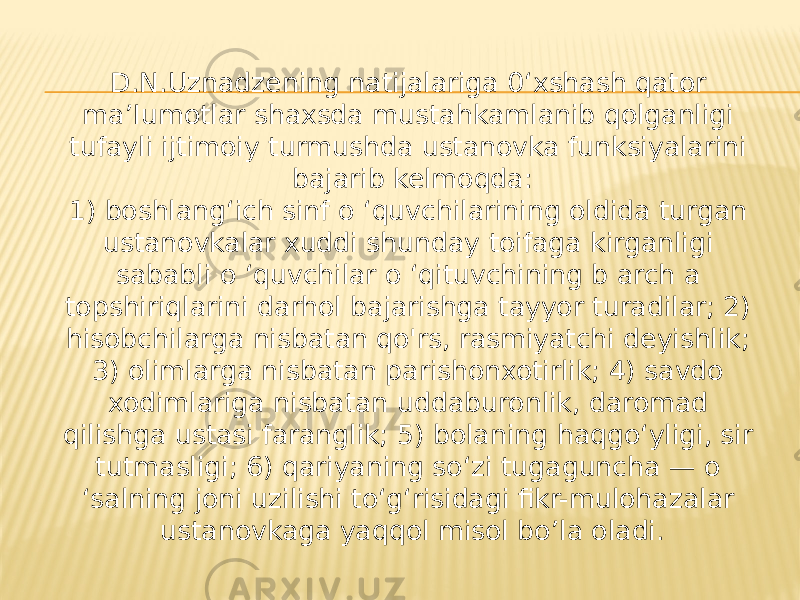 D.N.Uznadzening natijalariga 0‘xshash qator ma’Iumotlar shaxsda mustahkamlanib qolganligi tufayli ijtimoiy turmushda ustanovka funksiyalarini bajarib kelmoqda: 1) boshlang‘ich sinf o ‘quvchilarining oldida turgan ustanovkalar xuddi shunday toifaga kirganligi sababli o ‘quvchilar o ‘qituvchining b arch a topshiriqlarini darhol bajarishga tayyor turadilar; 2) hisobchilarga nisbatan qo&#39;rs, rasmiyatchi deyishlik; 3) olimlarga nisbatan parishonxotirlik; 4) savdo xodimlariga nisbatan uddaburonlik, daromad qilishga ustasi faranglik; 5) bolaning haqgo‘yligi, sir tutmasligi; 6) qariyaning so‘zi tugaguncha — o ‘salning joni uzilishi to‘g‘risidagi fikr-mulohazalar ustanovkaga yaqqol misol bo’la oladi. 