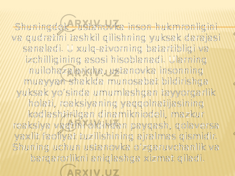 Shuningdek , ustanovka inson hukmronligini va qudratini tashkil qilishning yuksak darajasi sanaladi. U xulq-atvorning batartibligi va izchilligining asosi hisoblanadi. Ularning nuilohazalaricha, ustanovka insonning muayyan shaklda munosabat bildirishga yuksak yo‘sinda umumlashgan tayyorgarlik holati, reaksiyaning yaqqolnatijasining kodlashtirilgan dinamikniodeli, mazkur reaksiya vaqtini oldindan payqash, qolaversa yaxlit faoliyat tuzilishining ajralmas qismidir. Shuning uchun ustanovka o‘zgaruvchanlik va barqarorlikni aniqlashga xizmat qiladi. 
