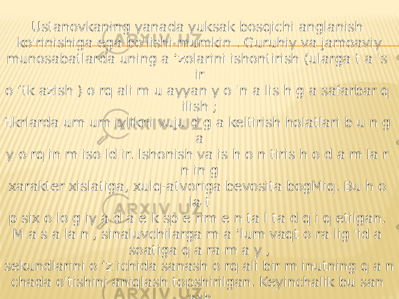 Ustanovkaning yanada yuksak bosqichi anglanish ko&#39;rinishiga ega bo&#39;lishi mumkin . Guruhiy va jamoaviy munosabatlarda uning a ’zolarini ishontirish (ularga t a &#39;s ir o ‘tk azish ) o rq ali m u ayyan y o &#39;n a lis h g a safarbar q ilish ; fikrlarda um um iylikni vuju d g a keltirish holatlari b u n g a y o rq in m iso ld ir. Ishonish va is h o n tiris h o d a m la r n in g xarakter xislatiga, xulq-atvoriga bevosita bogMiq. Bu h o la t p six o lo g iy a d a e k sp e rim e n ta l ta d q i q etilgan. M a s a la n , sinaluvchilarga m a ’lum vaqt o ra lig &#39;id a soatiga q a ra m a y , sekundlarini o ‘z ichida sanash o rq ali bir m inutning q a n chada o&#39;tishini aniqlash topshirilgan. Keyinchalik bu san ash signal bcrish bilan tekshirib tu rilg a n , b a ’zan „ y o l g &#39;o n “ signallar bilan tajriba bo&#39;linishiga y o ‘l qo&#39;yilgan. Q a tn a s h chilar eksperimentatorga ish onganlari uchun shu xatolarga yo’l qo&#39;yganlar 