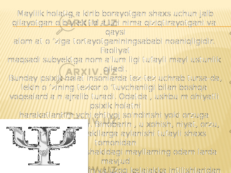 Mayliik holatig a kirib borayotgan shaxs uchun jalb qilayotgan o b y ek tid a uni nima qiziqtirayotgani va qaysi alom at o ‘ziga tortayotganiningsababi noaniqligidir. Faoliyat maqsadi subyektga nom a&#39;lum ligi tufayli mayl ustunlik qiladi. Bunday psixik holat insonlarda tez-tez uchrab tursa-da, lekin o ‘zining tezkor o ‘tuvchanligi bilan boshqa voqealard a n ajralib turadi. Odatda , ushbu m ohiyatli psixik holatni harakatlantim vchi ehtiyoj so&#39;ndirishi yoki orzuga aylantirishi m um kin. Binobarin , u xohish, niyat, orzu, fantaziya kabi shakllarga aylanishi tufayli shaxs tomonidan anglanadi. Bunday shakldagi mayllarning odam larda mavjud bo’lishi ularning yaqin va uzoq kelajakka intilishlaridan dalolat beradi. 