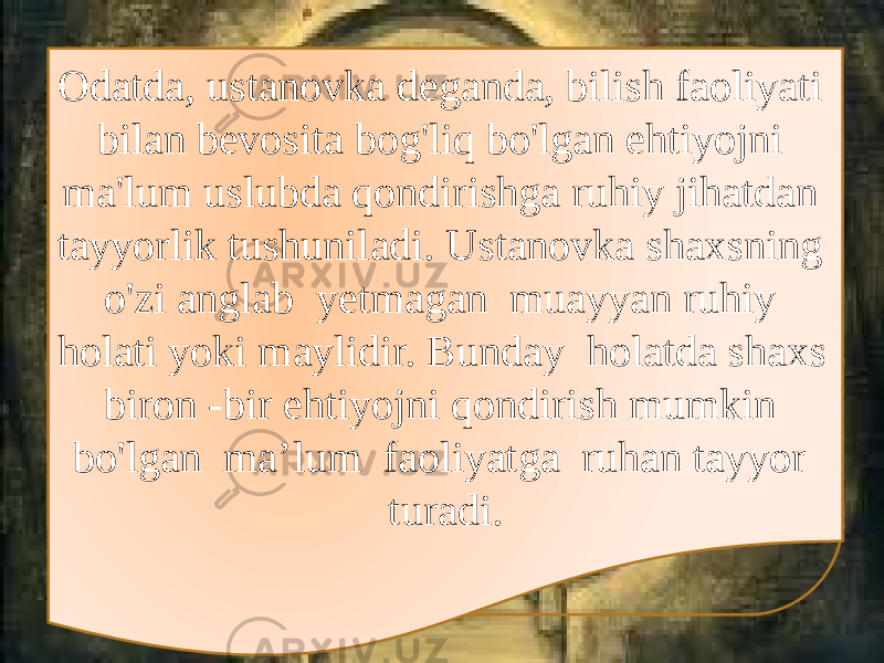 Odatda, ustanovka deganda, bilish faoliyati bilan bevosita bog&#39;liq bo&#39;lgan ehtiyojni ma&#39;lum uslubda qondirishga ruhiy jihatdan tayyorlik tushuniladi. Ustanovka shaxsning o&#39;zi anglab yetmagan muayyan ruhiy holati yoki maylidir. Bunday holatda shaxs biron -bir ehtiyojni qondirish mumkin bo&#39;lgan ma’lum faoliyatga ruhan tayyor turadi. 