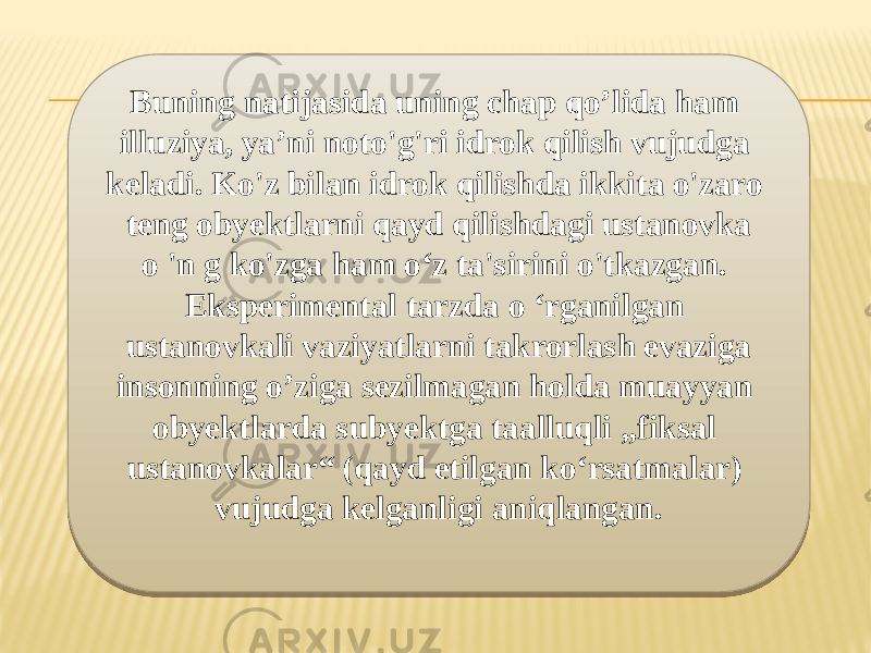 Buning natijasida uning chap qo’lida ham illuziya, ya’ni noto&#39;g&#39;ri idrok qilish vujudga keladi. Ko&#39;z bilan idrok qilishda ikkita o&#39;zaro teng obyektlarni qayd qilishdagi ustanovka o &#39;n g ko&#39;zga ham o‘z ta&#39;sirini o&#39;tkazgan. Eksperimental tarzda o ‘rganilgan ustanovkali vaziyatlarni takrorlash evaziga insonning o’ziga sezilmagan holda muayyan obyektlarda subyektga taalluqli „fiksal ustanovkalar“ (qayd etilgan ko‘rsatmalar) vujudga kelganligi aniqlangan.09 0B 081C15 03 06 21 0A0203 0B 06 0A02 070A0E 