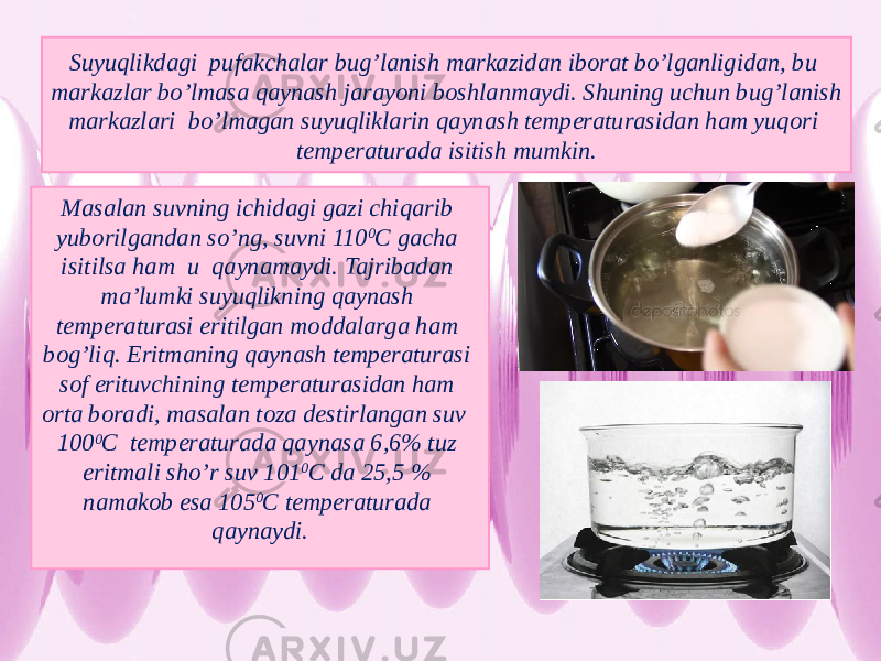 Suyuqlikdagi pufakchalar bug’lanish markazidan iborat bo’lganligidan, bu markazlar bo’lmasa qaynash jarayoni boshlanmaydi. Shuning uchun bug’lanish markazlari bo’lmagan suyuqliklarin qaynash temperaturasidan ham yuqori temperaturada isitish mumkin. Masalan suvning ichidagi gazi chiqarib yuborilgandan so’ng, suvni 110 0 С gacha isitilsa ham u qaynamaydi. Tajribadan ma’lumki suyuqlikning qaynash temperaturasi eritilgan moddalarga ham bog’liq. Eritmaning qaynash temperaturasi sof erituvchining temperaturasidan ham orta boradi, masalan toza destirlangan suv 100 0 С temperaturada qaynasa 6,6% tuz eritmali sho’r suv 101 0 С da 25,5 % namakob esa 105 0 С temperaturada qaynaydi. 