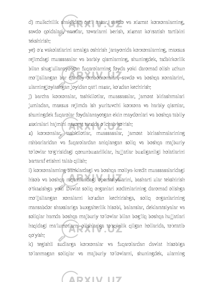 d) mulkchilik shaklidan qat&#39;i nazar, savdo va xizmat korxonalarning, savdo qoidalari, narxlar, tovarlarni berish, xizmat ko&#39;rsatish tartibini tekshirish; ye) o&#39;z vakolatlarini amalga oshirish jarayonida korxonalarning, maxsus rejimdagi muassasalar va barbiy qismlarning, shuningdek, tadbirkorlik bilan shug&#39;ullanayotgan fuqarolarning foyda yoki daromad olish uchun mo&#39;ljallangan bar qanday omborxonalari, savdo va boshqa xonalarini, ularningjoylashgan joyidan qat&#39;i nazar, ko&#39;zdan kechirish; j) barcha korxonalar, tashkilotlar, muassasalar, jamoat birlashmalari jumladan, maxsus rejimda ish yurituvchi korxona va harbiy qismiar, shuningdek fuqarolar foydalanayotgan ekin maydonlari va boshqa tabiiy zaxiralari hajmini nazorat tarzida o&#39;lchab ko&#39;rish; z) korxonalar, tashkilotlar, muassasalar, jamoat birlashmalarining rahbarlaridan va fuqarolardan aniqlangan soliq va boshqa majburiy to&#39;lovlar to&#39;g&#39;risidagi qonunbuzarliklar, hujjatlar buzilganligi holatlarini bartaraf etishni talab qilish; i) korxonalarning banklardagi va boshqa moliya-kredit muassasalaridagi hisob va boshqa raqamlaridagi operatsiyalarini, basharti ular tekshirish o&#39;tkazishga yoki Davlat soliq organlari xodimlarining daromad olishga mo&#39;ljaliangan xonalarni ko&#39;zdan kechirishga, soliq organlarining mansabdor shaxslariga buxgalterlik hisobi, balanslar, deklaratsiyalar va soliqlar hamda boshqa majburiy to&#39;lovlar bilan bog&#39;liq boshqa hujjatlari haqidagi ma&#39;lumotlarni olishlariga to&#39;sqinlik qilgan hollarida, to&#39;xtatib qo&#39;yish; k) tegishli sudlarga korxonalar va fuqarolardan davlat hisobiga to&#39;lanmagan soliqlar va majburiy to&#39;lovlarni, shuningdek, ularning 