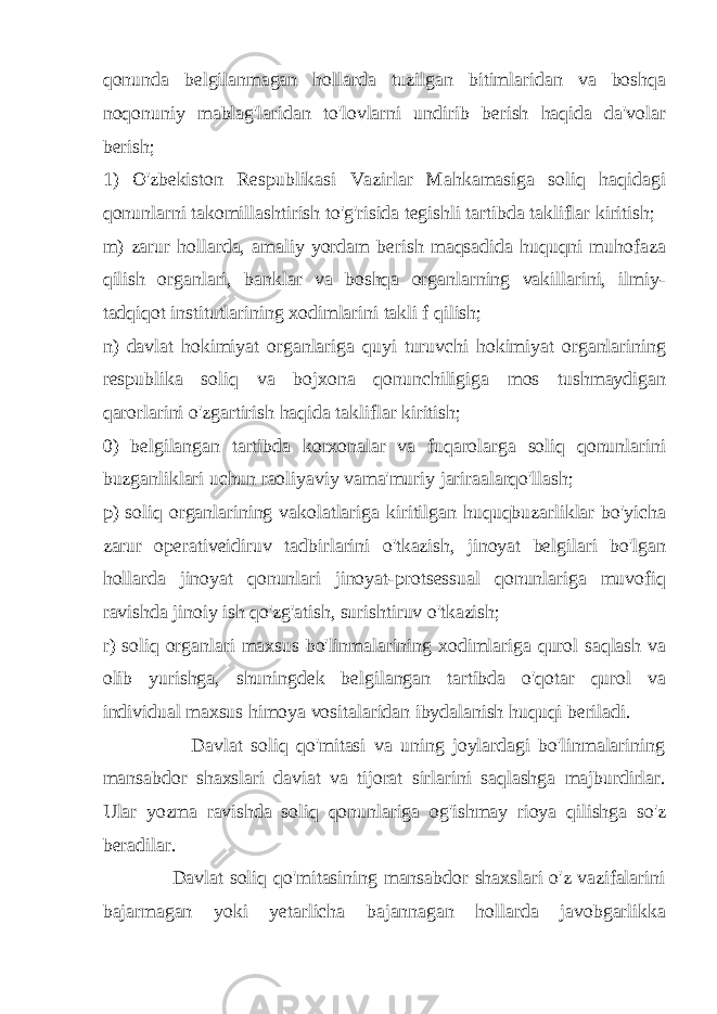 qonunda belgilanmagan hollarda tuzilgan bitimlaridan va boshqa noqonuniy mablag&#39;laridan to&#39;lovlarni undirib berish haqida da&#39;volar berish; 1) O&#39;zbekiston Respublikasi Vazirlar Mahkamasiga soliq haqidagi qonunlarni takomillashtirish to&#39;g&#39;risida tegishli tartibda takliflar kiritish; m) zarur hollarda, amaliy yordam berish maqsadida huquqni muhofaza qilish organlari, banklar va boshqa organlarning vakillarini, ilmiy- tadqiqot institutlarining xodimlarini takli f qilish; n) davlat hokimiyat organlariga quyi turuvchi hokimiyat organlarining respublika soliq va bojxona qonunchiligiga mos tushmaydigan qarorlarini o&#39;zgartirish haqida takliflar kiritish; 0) belgilangan tartibda korxonalar va fuqarolarga soliq qonunlarini buzganliklari uchun raoliyaviy vama&#39;muriy jariraalarqo&#39;llash; p) soliq organlarining vakolatlariga kiritilgan huquqbuzarliklar bo&#39;yicha zarur operativeidiruv tadbirlarini o&#39;tkazish, jinoyat belgilari bo&#39;lgan hollarda jinoyat qonunlari jinoyat-protsessual qonunlariga muvofiq ravishda jinoiy ish qo&#39;zg&#39;atish, surishtiruv o&#39;tkazish; r) soliq organlari maxsus bo&#39;linmalarining xodimlariga qurol saqlash va olib yurishga, shuningdek belgilangan tartibda o&#39;qotar qurol va individual maxsus himoya vositalaridan ibydalanish huquqi beriladi. Davlat soliq qo&#39;mitasi va uning joylardagi bo&#39;linmalarining mansabdor shaxslari daviat va tijorat sirlarini saqlashga majburdirlar. Ular yozma ravishda soliq qonunlariga og&#39;ishmay rioya qilishga so&#39;z beradilar. Davlat soliq qo&#39;mitasining mansabdor shaxslari o&#39;z vazifalarini bajarmagan yoki yetarlicha bajannagan hollarda javobgarlikka 