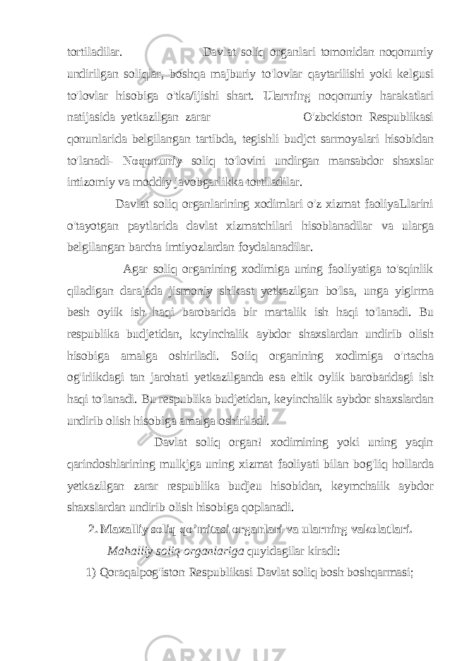 tortiladilar. Davlat soliq organlari tomonidan noqonuniy undirilgan soliqlar, boshqa majburiy to&#39;lovlar qaytarilishi yoki kelgusi to&#39;lovlar hisobiga o&#39;tka/ijishi shart. Ularning noqonuniy harakatlari natijasida yetkazilgan zarar O&#39;zbckiston Respublikasi qonunlarida belgilangan tartibda, tegishli budjct sarmoyalari hisobidan to&#39;lanadi- Noqonuniy soliq to&#39;lovini undirgan mansabdor shaxslar intizomiy va moddiy javobgarlikka tortiladilar. Davlat soliq organlarining xodimlari o&#39;z xizmat faoliyaLlarini o&#39;tayotgan paytlarida davlat xizmatchilari hisoblanadilar va ularga belgilangan barcha imtiyozlardan foydalanadilar. Agar soliq organining xodimiga uning faoliyatiga to&#39;sqinlik qiladigan darajada jismoniy shikast yetkazilgan bo&#39;lsa, unga yigirma besh oyiik ish haqi barobarida bir martalik ish haqi to&#39;lanadi. Bu respublika budjetidan, kcyinchalik aybdor shaxslardan undirib olish hisobiga amalga oshiriladi. Soiiq organining xodimiga o&#39;rtacha og&#39;irlikdagi tan jarohati yetkazilganda esa eltik oylik barobaridagi ish haqi to&#39;lanadi. Bu respublika budjetidan, keyinchalik aybdor shaxslardan undirib olish hisobiga amalga oshiriladi. Davlat soliq organ! xodimining yoki uning yaqin qarindoshlarining mulkjga uning xizmat faoliyati bilan bog&#39;liq hollarda yetkazilgan zarar respublika budjeu hisobidan, keymchaiik aybdor shaxslardan undirib olish hisobiga qoplanadi. 2. Maxalliy soliq qo’mitasi organlari va ularning vakolatlari. Mahalliy soliq organlariga quyidagilar kiradi: 1) Qoraqalpog&#39;iston Respublikasi Davlat soliq bosh boshqarmasi; 