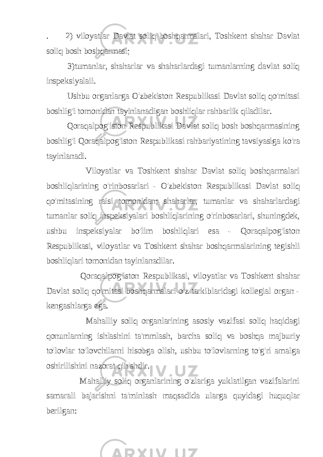 . 2) viloyatlar Davlat soliq boshqarmalari, Toshkent shahar Davlat soliq bosh boshqarmasi; 3)tumanlar, shaharlar va shaharlardagi tumanlarning davlat soliq inspeksiyalaii. Ushbu organlarga O&#39;zbekiston Respublikasi Davlat soliq qo&#39;mitasi boshlig&#39;i tomonidan tayinlanadigan boshliqlar rahbarlik qiladilar. Qoraqalpog&#39;iston Respublikasi Davlat soliq bosh boshqarmasining boshlig&#39;i Qoraqalpog&#39;iston Respublikasi rahbariyatining tavsiyasiga ko&#39;ra tayinlanadi. Viloyatlar va Toshkent shahar Davlat soliq boshqarmalari boshliqlarining o&#39;rinbosarlari - O&#39;zbekiston Respublikasi Davlat soliq qo&#39;mitasining raisi tomonidan; shaharlar, tumanlar va shaharlardagi tumanlar soliq inspeksiyalari boshliqlarining o&#39;rinbosarlari, shuningdek, ushbu inspeksiyalar bo&#39;lim boshliqlari esa - Qoraqalpog&#39;iston Respublikasi, viloyatlar va Toshkent shahar boshqarmalarining tegishli boshliqlari tomonidan tayinlanadilar. Qoraqalpog&#39;iston Respublikasi, viloyatlar va Toshkent shahar Davlat soliq qo&#39;mitasi boshqarmalari o&#39;z tarkiblaridagi kollegial organ - kengashlarga ega. Mahalliy soliq organlarining asosiy vazifasi soliq haqidagi qonunlarning ishlashini ta&#39;mmlash, barcha soliq va boshqa majburiy to&#39;lovlar to&#39;lovchilarni hisobga olish, ushbu to&#39;lovlarning to&#39;g&#39;ri amalga oshirilishini nazorat qih&#39;shdir. Mahalliy soliq organlarining o&#39;zlariga yuklatilgan vazifalarini samarali bajarishni ta&#39;minlash maqsadida ularga quyidagi huquqlar berilgan: 