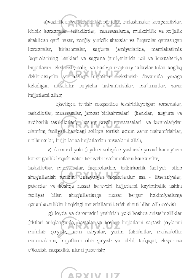  a)vazirliklar va idoralar, korxonalar, birlashmalar, kooperativlar, kichik korxonalar, tashkilotlar, muassasalarda, mulkchilik va xo&#39;jalik shaklidan qat&#39;i nazar, xorijiy yuridik shaxslar va fuqarolar qatnashgan korxonalar, birlashmalar, sug&#39;urta jamiyatlarida, mamlakatimiz fuqarolarining banklari va sug&#39;utta jamiyatlarida pul va buxgalteriya hujjatlarini tekshirish, soliq va boshqa majburiy to&#39;lovlar bilan bog&#39;liq deklaratsiyalar va boshqa hujjatlarni tekshirish davomida yuzaga keladigan masalalar bo&#39;yicha tushuntirishlar, ma&#39;lumotlar, zarur hujjatlami olish; b)soliqqa tortish raaqsadida tekshirilayotgan korxonalar, tashkilotlar, muassasalar, jamoat birlashmalari (banklar, sug&#39;urta va auditorlik tashkilotlari, boshqa kredit muassasalari va fuqarolar)dan ularning faoliyati haqidagi soliqqa tortish uchun zarur tushuntirishlar, ma&#39;lumotlar, hujjatlar va hujjatlardan nusxalarni olish; v) daromad yoki foydani soliqdan yashirish yoxud kamaytirib ko&#39;rsatganlik haqida xabar beruvchi ma&#39;lumotlarni korxonalar, tashkilotiar, muassasalar, fuqarolardan, tadbirkoriik faoliyati bilan shug&#39;ullanish tartibini buzayotgan fuqarolardan esa - litsenziyalar, patentlar va boshqa ruxsat beruvchi hujjatlarni keyinchalik ushbu faoliyat bilan shug&#39;ullanishga ruxsat bergan hokimiyatlarga qonunbuzarliklar haqidagi materiallarni berish sharti bilan olib qo&#39;yish; g) foyda va daromadni yashirish yoki boshqa suiste&#39;molliklar faktlari aniqlanganda, kassalar va boshqa hujjatlarni saqtash joylarini muhrlab qo&#39;yish, xom ashyolar, yarim fabrikatlar, mahsulotlar namunalarini, hujjatlarni olib qo&#39;yish va tahlil, tadqiqot, ekspertiza o&#39;tkazish maqsadida ularni yuborish; 