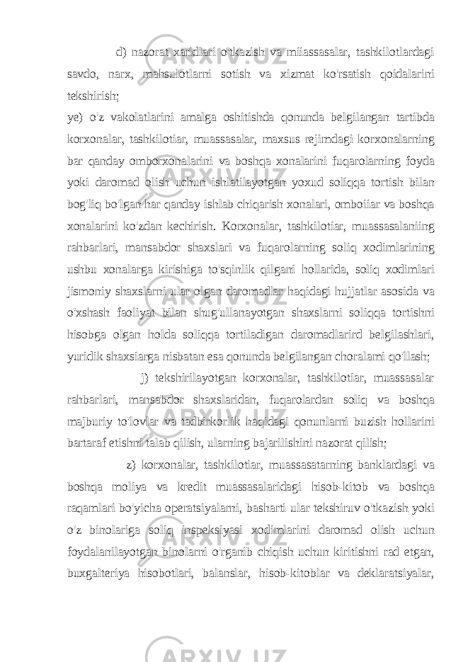  d) nazorat xaridlari o&#39;tkazish va miiassasalar, tashkilotlardagi savdo, narx, mahsulotlarni sotish va xizmat ko&#39;rsatish qoidalarini tekshirish; ye) o&#39;z vakolatlarini amalga oshitishda qonunda belgilangan tartibda korxonalar, tashkilotiar, muassasalar, maxsus rejimdagi korxonalarning bar qanday omborxonalarini va boshqa xonalarini fuqarolarning foyda yoki daromad olish uchun ishlatilayotgan yoxud soliqqa tortish bilan bog&#39;liq bo&#39;lgan har qanday ishlab chiqarish xonalari, omboiiar va boshqa xonalarini ko&#39;zdan kechirish. Korxonalar, tashkilotiar, muassasalaniing rahbarlari, mansabdor shaxslari va fuqarolarning soliq xodimlarining ushbu xonalarga kirishiga to&#39;sqinlik qilgani hollarida, soliq xodimlari jismoniy shaxslarni ular olgan daromadlar haqidagi hujjatlar asosida va o&#39;xshash faoliyat bilan shug&#39;ullanayotgan shaxslarni soliqqa tortishni hisobga olgan holda soliqqa tortiladigan daromadlarird belgilashlari, yuridik shaxsiarga nisbatan esa qonunda belgilangan choralami qo&#39;llash; j) tekshirilayotgan korxonalar, tashkilotiar, muassasalar rahbarlari, mansabdor shaxslaridan, fuqarolardan soliq va boshqa majburiy to&#39;lovlar va tadbirkorlik haqidagi qonunlarni buzish hollarini bartaraf etishni talab qilish, ularning bajarilishini nazorat qilish; z) korxonalar, tashkilotiar, muassasatarning banklardagi va boshqa moliya va kredit muassasalaridagi hisob-kitob va boshqa raqamlari bo&#39;yicha operatsiyalarni, basharti ular tekshiruv o&#39;tkazish yoki o&#39;z binolariga soliq inspeksiyasi xodimlarini daromad olish uchun foydalanilayotgan binolarni o&#39;rganib chiqish uchun kiritishni rad etgan, buxgalteriya hisobotlari, balanslar, hisob-kitoblar va deklaratsiyalar, 