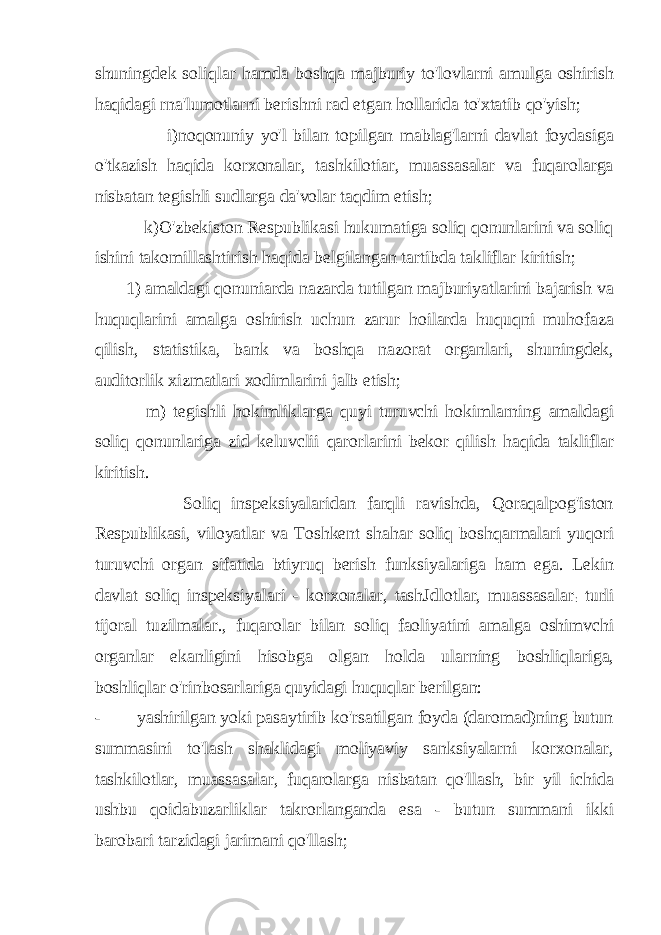 shuningdek soliqlar hamda boshqa majburiy to&#39;lovlarni amulga oshirish haqidagi rna&#39;lumotlarni berishni rad etgan hollarida to&#39;xtatib qo&#39;yish; i)noqonuniy yo&#39;l bilan topilgan mablag&#39;larni davlat foydasiga o&#39;tkazish haqida korxonalar, tashkilotiar, muassasalar va fuqarolarga nisbatan tegishli sudlarga da&#39;volar taqdim etish; k)O&#39;zbekiston Respublikasi hukumatiga soliq qonunlarini va soliq ishini takomillashtirish haqida belgilangan tartibda takliflar kiritish; 1) amaldagi qonuniarda nazarda tutilgan majburiyatlarini bajarish va huquqlarini amalga oshirish uchun zarur hoilarda huquqni muhofaza qilish, statistika, bank va boshqa nazorat organlari, shuningdek, auditorlik xizmatlari xodimlarini jalb etish; m) tegishli hokimliklarga quyi turuvchi hokimlarning amaldagi soliq qonunlariga zid keluvclii qarorlarini bekor qilish haqida takliflar kiritish. Soliq inspeksiyalaridan farqli ravishda, Qoraqalpog&#39;iston Respublikasi, viloyatlar va Toshkent shahar soliq boshqarmalari yuqori turuvchi organ sifatida btiyruq berish funksiyalariga ham ega. Lekin davlat soliq inspeksiyalari - korxonalar, tashJdlotlar, muassasalar : turli tijoral tuzilmalar., fuqarolar bilan soliq faoliyatini amalga oshimvchi organlar ekanligini hisobga olgan holda ularning boshliqlariga, boshliqlar o&#39;rinbosarlariga quyidagi huquqlar berilgan: - yashirilgan yoki pasaytirib ko&#39;rsatilgan foyda (daromad)ning butun summasini to&#39;lash shaklidagi moliyaviy sanksiyalarni korxonalar, tashkilotlar, muassasalar, fuqarolarga nisbatan qo&#39;llash, bir yil ichida ushbu qoidabuzarliklar takrorlanganda esa - butun summani ikki barobari tarzidagi jarimani qo&#39;llash; 