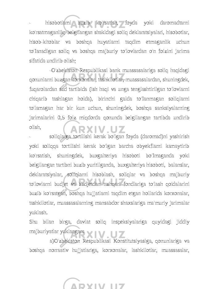 - hisobotlami buzib ko&#39;rsatish, foyda yoki daromadtarni ko&#39;rsatmaganlik; belgilangan shakldagi soliq deklaratsiyalari, hisobotlar, hisob-kitoblar va boshqa huyatlarni taqdim etmaganlik uchun to&#39;Ianadigan soliq va boshqa majburiy to&#39;lovlardan o&#39;n foizini jarima sifatida undirib olish; -O&#39;zbekiston Respublikasi bank muassasaiariga soliq haqidagi qonunlarni buzgan korxonalar, tashkilotlar, muassasalardan, shuningdek, fuqarolardan sud tartibida (ish haqi va unga tenglashtirilgan to&#39;lovlarni chiqarib tashlagan holda), birinchi galda to&#39;Ianmagan soliqlarni to&#39;lamagan har bir kun uchun, shuningdek, boshqa sanksiyalarning jarimalarini 0,5 foiz miqdorda qonunda belgilangan tartibda undirib olish, - soliqlarga tortilishi kerak bo&#39;lgan foyda (daromad)ni yashirish yoki soliqqa tortilishi kerak bo&#39;lgan barcha obyekflarni kamaytirib ko&#39;rsatish, shuningdek, buxgalteriya hisoboti bo&#39;Imaganda yoki belgilangan tartibni buzib yuritilganda, buxgalteriya hisoboti, balanslar, deklaratsiyalar, soliqlarni hisoblash, soliqlar va boshqa majburiy to&#39;lovlarni budjet va budjetdan tashqari fondlariga to&#39;lash qoidalarini buzib ko&#39;rsatgan, boshqa hujjatlarni taqdim etgan hollarida korxonalar, tashkilotlar, muassasalarning mansabdor shaxslariga ma&#39;muriy jarimalar yuklash. Shu bilan birga, davlat soliq inspeksiyalariga quyidagi jiddiy majburiyatlar yuklangan: a)O&#39;zbekiston Respublikasi Konstitutsiyasiga, qonunlariga va boshqa norraativ hujjatlariga, korxonalar, lashkilotlar, muassasalar, 