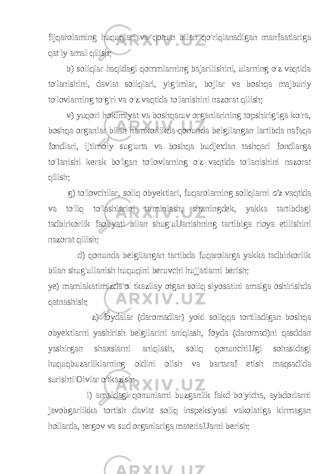 fijqarolaming huquqlari va qonun bilan qo&#39;riqlanadigan manfaatlariga qat&#39;iy amal qilish; b) soliqlar haqidagi qommlarning bajarilishini, ularning o&#39;z vaqtida to&#39;lanishini, davlat soliqlari, yig&#39;imlar, bojlar va boshqa majburiy to&#39;lovlarning to&#39;g&#39;ri va o&#39;z vaqtida to&#39;lanishini nazorat qilish; v) yuqori hokimiyat va boshqaruv organlarining topshirig&#39;iga ko&#39;ra, boshqa organlar bilan hamkorlikda qonunda belgilangan lartibda nafaqa fondlari, ijtimoiy sug&#39;urta va boshqa budjetdan tashqari fondlarga to&#39;Ianishi kerak bo&#39;lgan to&#39;lovlarning o&#39;z vaqtida to&#39;lanishini nazorat qilish; g) to&#39;lovchilar, soliq obyektlari, fuqarolarning soliqlarni o&#39;z vaqtida va to&#39;liq to&#39;lashlarini ta&#39;minlash, shuningdek, yakka tartibdagi tadbirkorlik faoliyati bilan shug&#39;uUanishning tartibiga rioya etilishini nazorat qilish; d) qonunda belgilangan tartibda fuqarolarga yakka tadbirkorlik bilan shug&#39;ullanish huquqini beruvchi hujjatlarni berish; ye) mamlakatimizda o&#39; tkazilay otgan soiiq siyosatini amalga oshirishda qatnashish; z) foydalar (daromadlar) yoki soliqqa tortiladigan boshqa obyektlarni yashirish belgilarini aniqlash, foyda (daromad)ni qasddan yashirgan shaxslarni aniqlash, soliq qonunchiUgi sohasidagi huquqbuzarliklarning oldini olish va bartaraf etish maqsadida surishti&#39;Oivlar o&#39;tkazish; i) amaldagi qonunlarni buzganlik fakd bo&#39;yicha, aybdorlarni javobgarlikka tortish davlat soliq inspeksiyasi vakolatiga kirmagan hollarda, tergov va sud organlariga materiaUarni berish; 