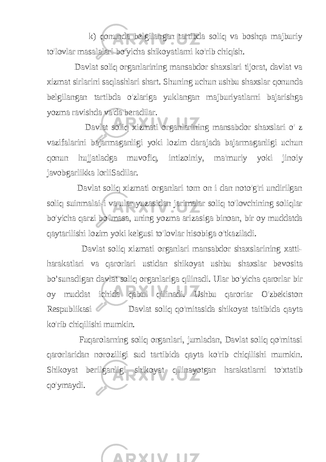  k) qonunda belgilangan tartibda soliq va boshqa majburiy to&#39;lovlar masalalari bo&#39;yicha shikoyatlarni ko&#39;rib chiqish. Davlat soliq organlarining mansabdor shaxslari tijorat, davlat va xizmat sirlarini saqlashlari shart. Shuning uchun ushbu shaxslar qonunda belgilangan tartibda o&#39;zlariga yuklangan majburiyatlarni bajarishga yozma ravishda va&#39;da beradilar. Davlat soliq xizmati organlarining mansabdor shaxslari o&#39; z vazifalarini bajarmaganligi yoki lozim darajada bajarmaganligi uchun qonun hujjatladga muvofiq, intizoiniy, ma&#39;muriy yoki jinoiy javobgarlikka lorliSadilar. Davlat soliq xizmati organlari torn on i dan noto&#39;g&#39;ri undirilgan soliq suinmalai-i va ular yuzasidan jarimalar soliq to&#39;lovchining soliqlar bo&#39;yicha qarzi bo&#39;lmasa, uning yozma arizasiga binoan, bir oy muddatda qaytarilishi lozim yoki kelgusi to&#39;lovlar hisobiga o&#39;tkaziladi. Davlat soliq xizmati organlari mansabdor shaxslarining xatti- harakatlari va qarorlari ustidan shikoyat ushbu shaxslar bevosita bo’sunadigan davlat soliq organlariga qilinadi. Ular bo&#39;yicha qarorlar bir oy muddat ichida qabul qilinadi. Ushbu qaroriar O&#39;zbekiston Respublikasi Davlat soliq qo&#39;mitasida shikoyat taitibida qayta ko&#39;rib chiqilishi mumkin. Fuqarolarning soliq organlari, jumladan, Davlat soliq qo&#39;mitasi qarorlaridan noroziligi sud tartibida qayta ko&#39;rib chiqilishi mumkin. Shikoyat berilganligi shikoyat qilinayotgan harakatlarni to&#39;xtatib qo&#39;ymaydi. 