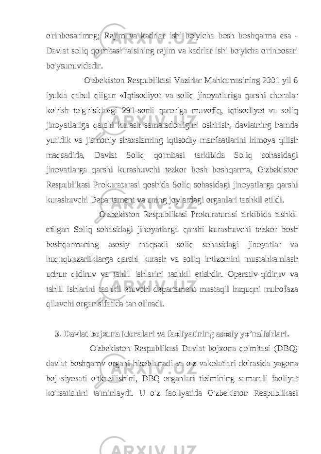 o&#39;rinbosarimng; Rejim va kadrlar ishi bo&#39;yicha bosh boshqarma esa - Davlat soliq qo&#39;mitasi raisining rejim va kadrlar ishi bo&#39;yicha o&#39;rinbosari bo&#39;ysunuvidadir. O&#39;zbekiston Respublikasi Vazirlar Mahkamasining 2001 yil 6 iyulda qabul qiigan «Iqtisodiyot va soliq jinoyatlariga qarshi choralar ko&#39;rish to&#39;g&#39;risida»gi 291-sonli qaroriga muvofiq, iqtisodlyot va soliq jinoyatlariga qarshi kurash samaradorligini oshirish, davlatning hamda yuridik va jismoniy shaxslarning iqtisodiy manfaatlarini himoya qilish maqsadida, Davlat Soliq qo&#39;mitasi tarkibida Soliq sohasidagi jinovatlarga qarshi kurashuvchi tezkor bosh boshqarma, O&#39;zbekiston Respublikasi Prokuraturasi qoshida Soliq sohasidagi jinoyatlarga qarshi kurashuvchi Departament va uning joylardagi organlari tashkil etildi. O&#39;zbekiston Respublikasi Prokuraturasi tarkibida tashkil etilgan Soliq sohasidagi jinoyatlarga qarshi kurashuvchi tezkor bosh boshqarmaning asosiy rnaqsadi soliq sohasidagi jinoyatlar va huquqbuzarliklarga qarshi kurash va soliq intizomini mustahkamlash uchun qidiruv va tahlil ishlarini tashkil etishdir. Operativ-qidiruv va tahlil ishlarini tashkil etuvchi departament mustaqil huquqni muhofaza qiluvchi organ sifatida tan olinadi. 3. Davlat bojxona idoralari va faoliyatining asosiy yo’nalishlari. O&#39;zbekiston Respublikasi Davlat bojxona qo&#39;mitasi (DBQ) davlat boshqamv organi hisoblanadi va o&#39;z vakolatlari doirasida yagona boj siyosati o&#39;tkazilishini, DBQ organlari tizimining samarali faoliyat ko&#39;rsatishini ta&#39;minlaydi. U o&#39;z faoliyatida O&#39;zbekiston Respublikasi 