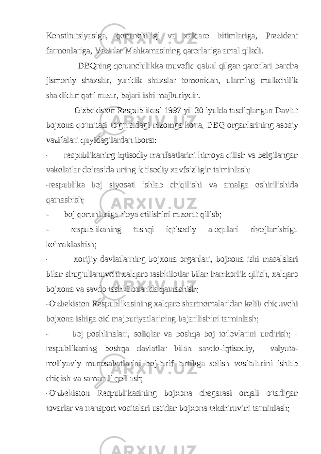 Konstitutsiyasiga, qonunchiligi va xalqaro bitimlariga, Prezident farmonlariga, Vazirlar Mahkamasining qarorlariga amal qiladi. DBQning qonunchilikka muvofiq qabul qilgan qarorlari barcha jismoniy shaxslar, yuridik shaxslar tomonidan, ularning mulkchilik shaklidan qat&#39;i nazar, bajarilishi majburiydir. O&#39;zbekiston Respublikasi 1997 yil 30 iyulda tasdiqlangan Davlat bojxona qo&#39;mitasi to&#39;g&#39;risidagi nizomga ko&#39;ra, DBQ organlarining asosiy vazifalari quyidagilardan iborat: - respublikaning iqtisodiy manfaatlarini himoya qilish va belgilangan vakolatlar doirasida uning iqtisodiy xavfsizligin ta&#39;minlash; -respublika boj siyosati ishlab chiqilishi va amalga oshirilishida qatnashish; - boj qonunlariga rioya etilishini nazorat qilisb; - respublikaning tashqi iqtisodiy aloqalari rivojlanishiga ko&#39;maklashish; - xorijiy davlatlarning bojxona organlari, bojxona ishi masalalari bilan shug&#39;ullanuvchi xalqaro tashkilotlar bilan hamkorlik qilish, xalqaro bojxona va savdo tashkilotlarida qatnashish; -O&#39;zbekiston Respublikasining xalqaro shartnomalaridan kelib chiquvchi bojxona ishiga oid majburiyatlarining bajarilishini ta&#39;minlash; - boj poshlinalari, soliqlar va boshqa boj to&#39;lovlarini undirish; - respublikaning boshqa davlatlar bilan savdo-iqtisodiy, valyuta- moliyaviy munosabatlarini boj-tarif tartibga solish vositalarini ishlab chiqish va samarali qo&#39;llash; -O&#39;zbekiston Respublikasining bojxona chegarasi orqali o&#39;tadigan tovarlar va transport vositalari ustidan bojxona tekshiruvini ta&#39;minlash; 