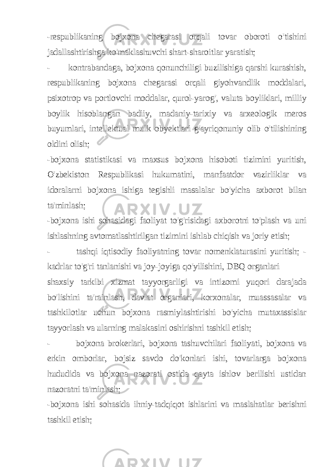 -respublikaning bojxona chegarasi orqali tovar oboroti o&#39;tishini jadallashtirishga ko&#39;maklashuvchi shart-sharoitlar yaratish; - kontrabandaga, bojxona qonunchiligi buzilishiga qarshi kurashish, respublikaning bojxona chegarasi orqali giyohvandlik moddalari, psixotrop va portlovchi moddalar, qurol-yarog&#39;, valuta boyliklari, milliy boylik hisoblangan badiiy, madaniy-tarixiy va arxeologik meros buyumlari, intellektual mulk obyektlari g&#39;ayriqonuniy olib o&#39;tilishining oldini olish; -bojxona statistikasi va maxsus bojxona hisoboti tizimini yuritish, O&#39;zbekiston Respublikasi hukumatini, manfaatdor vazirliklar va idoralarni bojxona ishiga tegishli masalalar bo&#39;yicha axborot bilan ta&#39;minlash; -bojxona ishi sohasidagi faoliyat to&#39;g&#39;risidagi axborotni to&#39;plash va uni ishlashning avtomatlashtirilgan tizimini ishlab chiqish va joriy etish; - tashqi iqtisodiy faoliyatning tovar nomenklaturasini yuritish; - kadrlar to&#39;g&#39;ri tanlanishi va joy-joyiga qo&#39;yilishini, DBQ organlari shaxsiy tarkibi xizmat tayyorgarligi va intizomi yuqori darajada bo&#39;lishini ta&#39;rainlash, davlat organiari, korxonalar, muassasalar va tashkilotlar uchun bojxona rasmiylashtirishi bo&#39;yicha mutaxassislar tayyorlash va ularning malakasini oshirishni tashkil etish; - bojxona brokerlari, bojxona tashuvchilari faoliyati, bojxona va erkin omborlar, bojsiz savdo do&#39;konlari ishi, tovarlarga bojxona hududida va bojxona nazorati ostida qayta ishlov berilishi ustidan nazoratni ta&#39;minlash; -bojxona ishi sohasida ihniy-tadqiqot ishlarini va maslahatlar berishni tashkil etish; 