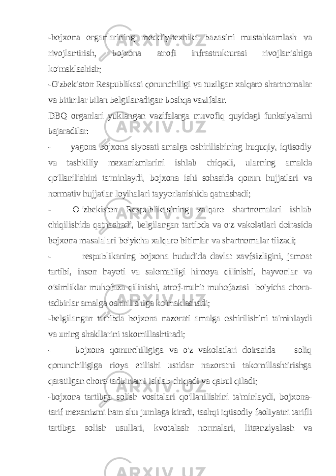 -bojxona organlarining moddiy-texnika bazasini mustahkamlash va rivojlantirish, bojxona atrofi infrastrukturasi rivojlanishiga ko&#39;maklashish; -O&#39;zbekiston Respublikasi qonunchiligi va tuzilgan xalqaro shartnomalar va bitimlar bilan belgilanadigan boshqa vazifalar. DBQ organlari yuklangan vazifalarga muvofiq quyidagi funksiyalarni bajaradilar: - yagona bojxona siyosati amalga oshirilishining huquqiy, iqtisodiy va tashkiliy mexanizmlarini ishlab chiqadi, ularning amalda qo&#39;llanilishini ta&#39;minlaydi, bojxona ishi sohasida qonun hujjatlari va normativ hujjatlar loyihalari tayyorlanishida qatnashadi; - O &#39;zbekiston Respublikasining xalqaro shartnomalari ishlab chiqilishida qatnashadi, belgilangan tartibda va o&#39;z vakolatlari doirasida bojxona masalalari bo&#39;yicha xalqaro bitimlar va shartnomalar tiizadi; - respublikaning bojxona hududida davlat xavfsizligini, jamoat tartibi, inson hayoti va salomatligi himoya qilinishi, hayvonlar va o&#39;simliklar muhofaza qilinishi, atrof-muhit muhofazasi bo&#39;yicha chora- tadbirlar amalga oshirilishiga ko&#39;maklashadi; -belgilangan tartibda bojxona nazorati amalga oshirilishini ta&#39;minlaydi va uning shakllarini takomillashtiradi; - bojxona qonunchiligiga va o&#39;z vakolatlari doirasida soliq qonunchiligiga rioya etilishi ustidan nazoratni takomillashtirishga qaratilgan chora-tadbirlami ishlab chiqadi va qabul qiladi; -bojxona tartibga solish vositalari qo&#39;llanilishini ta&#39;minlaydi, bojxona- tarif mexanizmi ham shu jumlaga kiradi, tashqi iqtisodiy faoliyatni tarifli tartibga solish usullari, kvotalash normalari, litsenziyalash va 