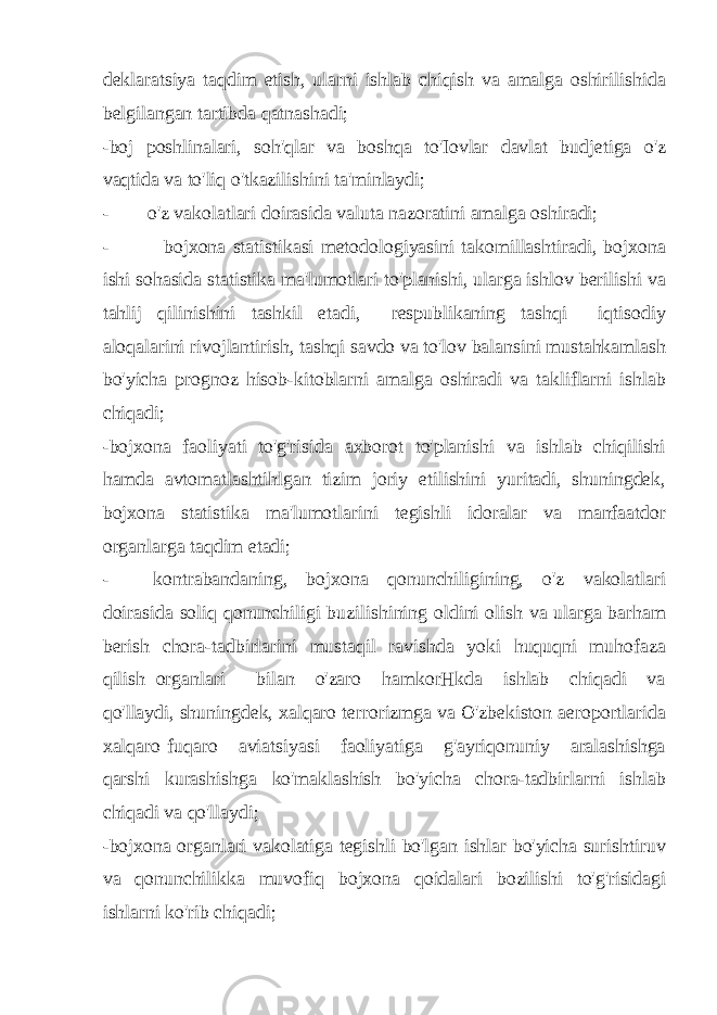 deklaratsiya taqdim etish, ularni ishlab chiqish va amalga oshirilishida belgilangan tartibda qatnashadi; -boj poshlinalari, soh&#39;qlar va boshqa to&#39;Iovlar davlat budjetiga o&#39;z vaqtida va to&#39;liq o&#39;tkazilishini ta&#39;minlaydi; - o&#39;z vakolatlari doirasida valuta nazoratini amalga oshiradi; - bojxona statistikasi metodologiyasini takomillashtiradi, bojxona ishi sohasida statistika ma&#39;lumotlari to&#39;planishi, ularga ishlov berilishi va tahlij qilinishini tashkil etadi, respublikaning tashqi iqtisodiy aloqalarini rivojlantirish, tashqi savdo va to&#39;lov balansini mustahkamlash bo&#39;yicha prognoz hisob-kitoblarni amalga oshiradi va takliflarni ishlab chiqadi; -bojxona faoliyati to&#39;g&#39;risida axborot to&#39;planishi va ishlab chiqilishi hamda avtomatlashtihlgan tizim joriy etilishini yuritadi, shuningdek, bojxona statistika ma&#39;lumotlarini tegishli idoralar va manfaatdor organlarga taqdim etadi; - kontrabandaning, bojxona qonunchiligining, o&#39;z vakolatlari doirasida soliq qonunchiligi buzilishining oldini olish va ularga barham berish chora-tadbirlarini mustaqil ravishda yoki huquqni muhofaza qilish organlari bilan o&#39;zaro hamkorHkda ishlab chiqadi va qo&#39;llaydi, shuningdek, xalqaro terrorizmga va O&#39;zbekiston aeroportlarida xalqaro fuqaro aviatsiyasi faoliyatiga g&#39;ayriqonuniy aralashishga qarshi kurashishga ko&#39;maklashish bo&#39;yicha chora-tadbirlarni ishlab chiqadi va qo&#39;llaydi; -bojxona organlari vakolatiga tegishli bo&#39;lgan ishlar bo&#39;yicha surishtiruv va qonunchilikka muvofiq bojxona qoidalari bozilishi to&#39;g&#39;risidagi ishlarni ko&#39;rib chiqadi; 