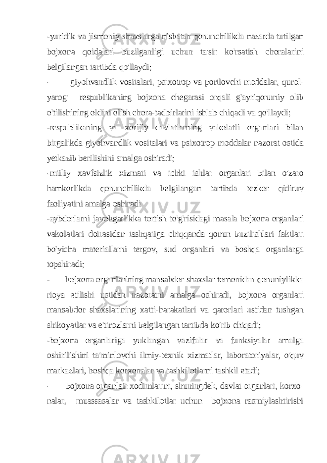 -yuridik va jismoniy shaxslarga nisbatan qonunchilikda nazarda tutilgan bojxona qoidalari buzilganligi uchun ta&#39;sir ko&#39;rsatish choralarini belgilangan tartibda qo&#39;llaydi; - giyohvandlik vositalari, psixotrop va portlovchi moddalar, qurol- yarog&#39; respublikaning bojxona chegarasi orqali g&#39;ayriqonuniy olib o&#39;tilishining oldini olish chora-tadbirlarini ishlab chiqadi va qo&#39;llaydi; -respublikaning va xorijiy davlatlarning vakolatli organlari bilan birgalikda giyohvandlik vositalari va psixotrop moddalar nazorat ostida yetkazib berilishini amalga oshiradi; -miiliy xavfsizlik xizmati va ichki ishlar organlari bilan o&#39;zaro hamkorlikda qonunchilikda belgilangan tartibda tezkor qidiruv faoliyatini amalga oshiradi -aybdorlarni javobgarlikka tortish to&#39;g&#39;risidagi masala bojxona organlari vakolatlari doirasidan tashqaiiga chiqqanda qonun buzilishlari faktlari bo&#39;yicha materiallarni tergov, sud organlari va boshqa organlarga topshiradi; - bojxona organlarining mansabdor shaxslar tomonidan qonuniylikka rioya etilishi ustidan nazoratni amalga oshiradi, bojxona organlari mansabdor shaxslarining xatti-harakatlari va qarorlari ustidan tushgan shikoyatlar va e&#39;tirozlarni belgilangan tartibda ko&#39;rib chiqadi; -bojxona organlariga yuklangan vazifalar va funksiyalar amalga oshirilishini ta&#39;minlovchi ilmiy-texnik xizmatlar, laboratoriyalar, o&#39;quv markazlari, boshqa korxonalar va tashkilotlarni tashkil etadi; - bojxona organlaii xodimlarini, shuningdek, davlat organlari, korxo - nalar, muassasalar va tashkilotlar uchun bojxona rasmiylashtirishi 