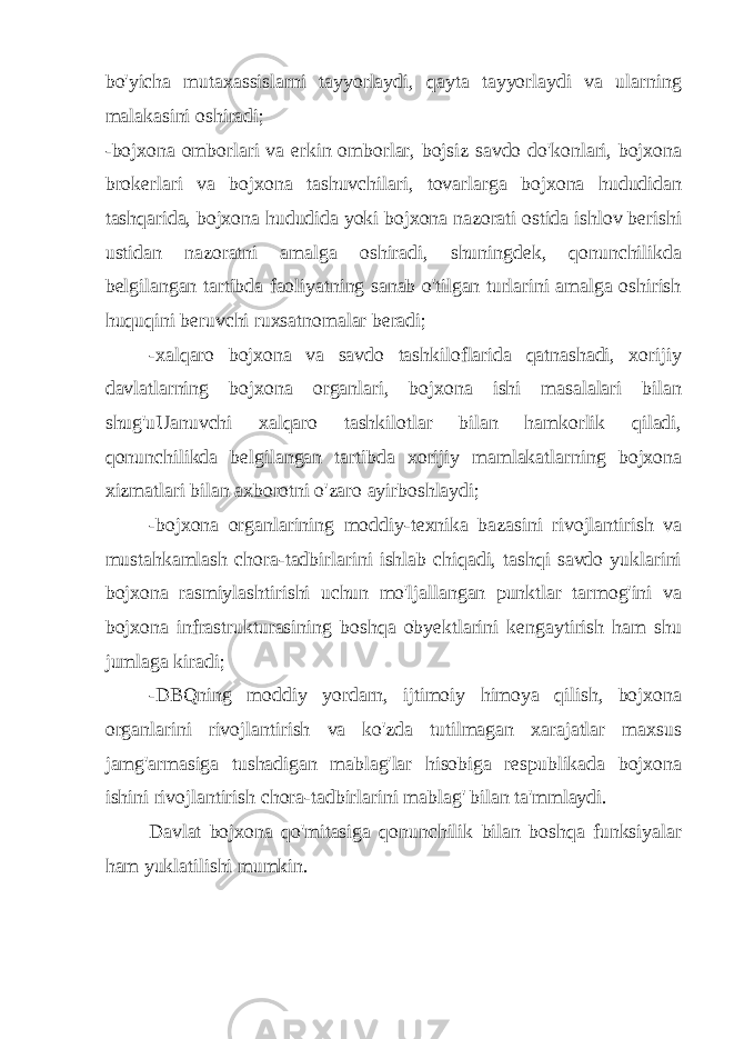 bo&#39;yicha mutaxassislarni tayyorlaydi, qayta tayyorlaydi va ularning malakasini oshiradi; -bojxona omborlari va erkin omborlar, bojsiz savdo do&#39;konlari, bojxona brokerlari va bojxona tashuvchilari, tovarlarga bojxona hududidan tashqarida, bojxona hududida yoki bojxona nazorati ostida ishlov berishi ustidan nazoratni amalga oshiradi, shuningdek, qonunchilikda belgilangan tartibda faoliyatning sanab o&#39;tilgan turlarini amalga oshirish huquqini beruvchi ruxsatnomalar beradi; -xalqaro bojxona va savdo tashkiloflarida qatnashadi, xorijiy davlatlarning bojxona organlari, bojxona ishi masalalari bilan shug&#39;uUanuvchi xalqaro tashkilotlar bilan hamkorlik qiladi, qonunchilikda belgilangan tartibda xorijiy mamlakatlarning bojxona xizmatlari bilan axborotni o&#39;zaro ayirboshlaydi; -bojxona organlarining moddiy-texnika bazasini rivojlantirish va mustahkamlash chora-tadbirlarini ishlab chiqadi, tashqi savdo yuklarini bojxona rasmiylashtirishi uchun mo&#39;ljallangan punktlar tarmog&#39;ini va bojxona infrastrukturasining boshqa obyektlarini kengaytirish ham shu jumlaga kiradi; -DBQning moddiy yordarn, ijtimoiy himoya qilish, bojxona organlarini rivojlantirish va ko&#39;zda tutilmagan xarajatlar maxsus jamg&#39;armasiga tushadigan mablag&#39;lar hisobiga respublikada bojxona ishini rivojlantirish chora-tadbirlarini mablag&#39; bilan ta&#39;mmlaydi. Davlat bojxona qo&#39;mitasiga qonunchilik bilan boshqa funksiyalar ham yuklatilishi mumkin. 