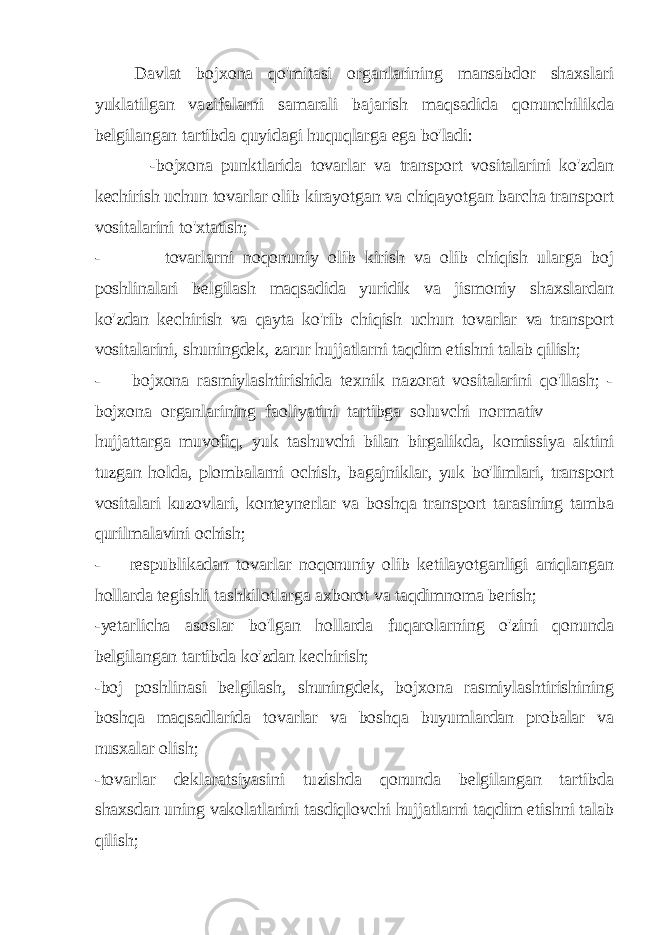 Davlat bojxona qo&#39;mitasi organlarining mansabdor shaxslari yuklatilgan vazifalarni samarali bajarish maqsadida qonunchilikda belgilangan tartibda quyidagi huquqlarga ega bo&#39;ladi: -bojxona punktlarida tovarlar va transport vositalarini ko&#39;zdan kechirish uchun tovarlar olib kirayotgan va chiqayotgan barcha transport vositalarini to&#39;xtatish; - tovarlarni noqonuniy olib kirish va olib chiqish ularga boj poshlinalari belgilash maqsadida yuridik va jismoniy shaxslardan ko&#39;zdan kechirish va qayta ko&#39;rib chiqish uchun tovarlar va transport vositalarini, shuningdek, zarur hujjatlarni taqdim etishni talab qilish; - bojxona rasmiylashtirishida texnik nazorat vositalarini qo&#39;llash; - bojxona organlarining faoliyatini tartibga soluvchi normativ hujjattarga muvofiq, yuk tashuvchi bilan birgalikda, komissiya aktini tuzgan holda, plombalarni ochish, bagajniklar, yuk bo&#39;limlari, transport vositalari kuzovlari, konteynerlar va boshqa transport tarasining tamba qurilmalavini ochish; - respublikadan tovarlar noqonuniy olib ketilayotganligi aniqlangan hollarda tegishli tashkilotlarga axborot va taqdimnoma berish; -yetarlicha asoslar bo&#39;lgan hollarda fuqarolarning o&#39;zini qonunda belgilangan tartibda ko&#39;zdan kechirish; -boj poshlinasi belgilash, shuningdek, bojxona rasmiylashtirishining boshqa maqsadlarida tovarlar va boshqa buyumlardan probalar va nusxalar olish; -tovarlar deklaratsiyasini tuzishda qonunda belgilangan tartibda shaxsdan uning vakolatlarini tasdiqlovchi hujjatlarni taqdim etishni talab qilish; 