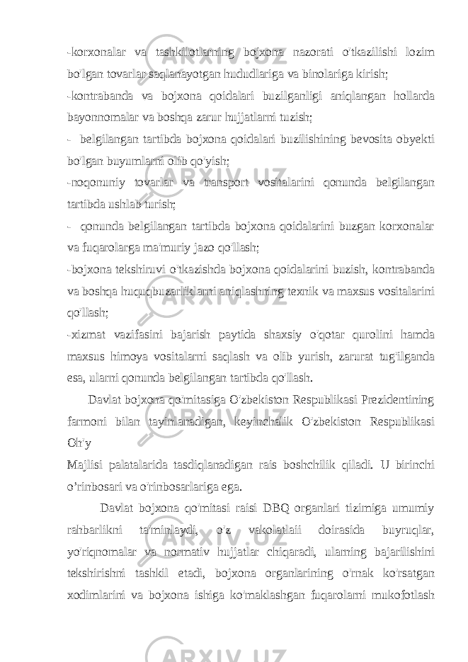 -korxonalar va tashkilotlarning bojxona nazorati o&#39;tkazilishi lozim bo&#39;lgan tovarlar saqlanayotgan hududlariga va binolariga kirish; -kontrabanda va bojxona qoidalari buzilganligi aniqlangan hollarda bayonnomalar va boshqa zarur hujjatlarni tuzish; - belgilangan tartibda bojxona qoidalari buzilishining bevosita obyekti bo&#39;lgan buyumlarni olib qo&#39;yish; -noqonuniy tovarlar va transport vositalarini qonunda belgilangan tartibda ushlab turish; - qonunda belgilangan tartibda bojxona qoidalarini buzgan korxonalar va fuqarolarga ma&#39;muriy jazo qo&#39;llash; -bojxona tekshiruvi o&#39;tkazishda bojxona qoidalarini buzish, kontrabanda va boshqa huquqbuzarliklarni aniqlashning texnik va maxsus vositalarini qo&#39;llash; -xizmat vazifasini bajarish paytida shaxsiy o&#39;qotar qurolini hamda maxsus himoya vositalarni saqlash va olib yurish, zarurat tug&#39;ilganda esa, ularni qonunda belgilangan tartibda qo&#39;llash. Davlat bojxona qo&#39;mitasiga O&#39;zbekiston Respublikasi Prezidentining farmoni bilan tayinlanadigan, keyinchalik O&#39;zbekiston Respublikasi Oh&#39;y Majlisi palatalarida tasdiqlanadigan rais boshchilik qiladi. U birinchi o’rinbosari va o&#39;rinbosarlariga ega. Davlat bojxona qo&#39;mitasi raisi DBQ organlari tizimiga umumiy rahbarlikni ta&#39;minlaydi, o&#39;z vakolatlaii doirasida buyruqlar, yo&#39;riqnomalar va normativ hujjatlar chiqaradi, ularning bajarilishini tekshirishni tashkil etadi, bojxona organlarining o&#39;rnak ko&#39;rsatgan xodimlarini va bojxona ishiga ko&#39;maklashgan fuqarolarni mukofotlash 