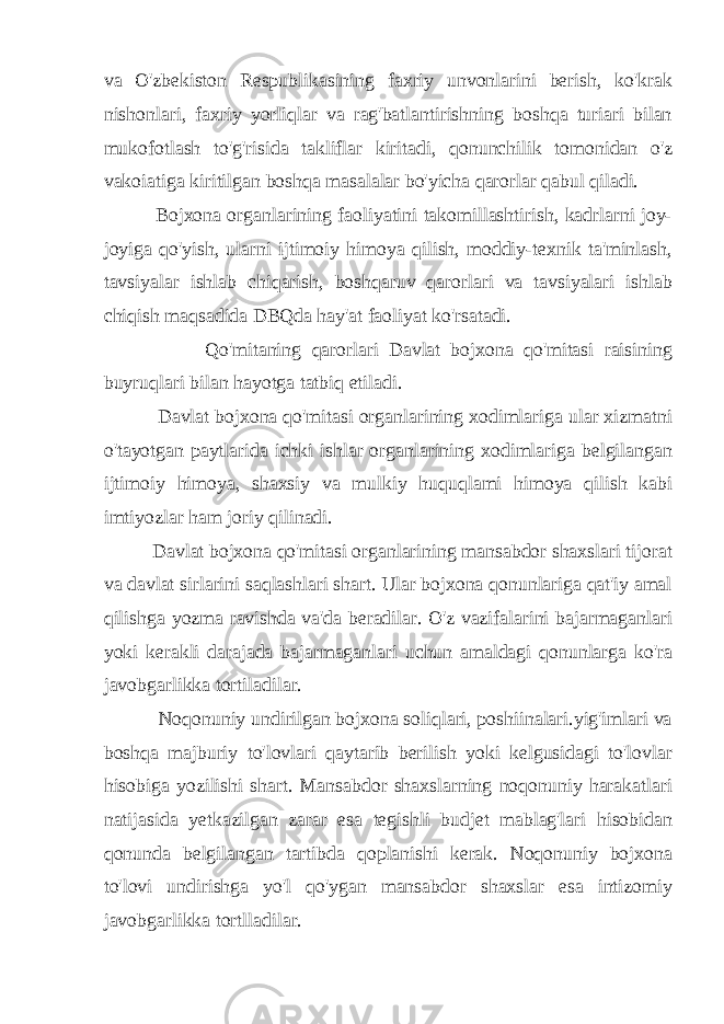 va O&#39;zbekiston Respublikasining faxriy unvonlarini berish, ko&#39;krak nishonlari, faxriy yorliqlar va rag&#39;batlantirishning boshqa turiari bilan mukofotlash to&#39;g&#39;risida takliflar kiritadi, qonunchilik tomonidan o&#39;z vakoiatiga kiritilgan boshqa masalalar bo&#39;yicha qarorlar qabul qiladi. Bojxona organlarining faoliyatini takomillashtirish, kadrlarni joy- joyiga qo&#39;yish, ularni ijtimoiy himoya qilish, moddiy-texnik ta&#39;minlash, tavsiyalar ishlab chiqarish, boshqaruv qarorlari va tavsiyalari ishlab chiqish maqsadida DBQda hay&#39;at faoliyat ko&#39;rsatadi. Qo&#39;mitaning qarorlari Davlat bojxona qo&#39;mitasi raisining buyruqlari bilan hayotga tatbiq etiladi. Davlat bojxona qo&#39;mitasi organlarining xodimlariga ular xizmatni o&#39;tayotgan paytlarida ichki ishlar organlarining xodimlariga belgilangan ijtimoiy himoya, shaxsiy va mulkiy huquqlami himoya qilish kabi imtiyozlar ham joriy qilinadi. Davlat bojxona qo&#39;mitasi organlarining mansabdor shaxslari tijorat va davlat sirlarini saqlashlari shart. Ular bojxona qonunlariga qat&#39;iy amal qilishga yozma ravishda va&#39;da beradilar. O&#39;z vazifalarini bajarmaganlari yoki kerakli darajada bajarmaganlari uchun amaldagi qonunlarga ko&#39;ra javobgarlikka tortiladilar. Noqonuniy undirilgan bojxona soliqlari, poshiinalari.yig&#39;imlari va boshqa majburiy to&#39;lovlari qaytarib berilish yoki kelgusidagi to&#39;lovlar hisobiga yozilishi shart. Mansabdor shaxslarning noqonuniy harakatlari natijasida yetkazilgan zarar esa tegishli budjet mablag&#39;lari hisobidan qonunda belgilangan tartibda qoplanishi kerak. Noqonuniy bojxona to&#39;lovi undirishga yo&#39;l qo&#39;ygan mansabdor shaxslar esa intizomiy javobgarlikka tortlladilar. 