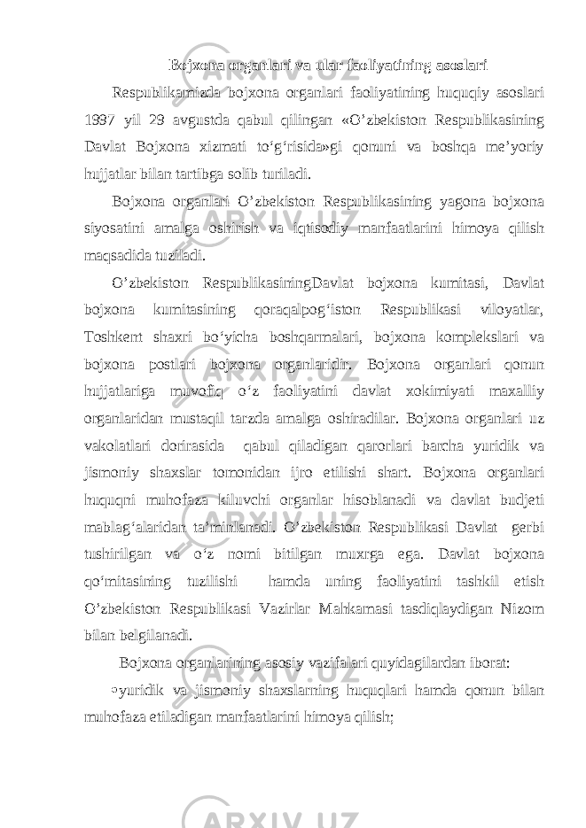 Bojxona organlari va ular faoliyatining asoslari Respublikamizda bojxona organlari faoliyatining huquqiy asoslari 1997 yil 29 avgustda qabul qilingan «O’zbekiston Respublikasining Davlat Bojxona xizmati to‘g‘risida»gi qonuni va boshqa me’yoriy hujjatlar bilan tartibga solib turiladi. Bojxona organlari O’zbekiston Respublikasining yagona bojxona siyosatini amalga oshirish va iqtisodiy manfaatlarini himoya qilish maqsadida tuziladi. O’zbekiston RespublikasiningDavlat bojxona kumitasi, Davlat bojxona kumitasining qoraqalpog‘iston Respublikasi viloyatlar, Toshkent shaxri bo‘yicha boshqarmalari, bojxona komplekslari va bojxona postlari bojxona organlaridir. Bojxona organlari qonun hujjatlariga muvofiq o‘z faoliyatini davlat xokimiyati maxalliy organlaridan mustaqil tarzda amalga oshiradilar. Bojxona organlari uz vakolatlari dorirasida qabul qiladigan qarorlari barcha yuridik va jismoniy shaxslar tomonidan ijro etilishi shart. Bojxona organlari huquqni muhofaza kiluvchi organlar hisoblanadi va davlat budjeti mablag‘alaridan ta’minlanadi. O’zbekiston Respublikasi Davlat gerbi tushirilgan va o‘z nomi bitilgan muxrga ega. Davlat bojxona qo‘mitasining tuzilishi hamda uning faoliyatini tashkil etish O’zbekiston Respublikasi Vazirlar Mahkamasi tasdiqlaydigan Nizom bilan belgilanadi. Bojxona organlarining asosiy vazifalari quyidagilardan iborat:  yuridik va jismoniy shaxslarning huquqlari hamda qonun bilan muhofaza etiladigan manfaatlarini himoya qilish; 