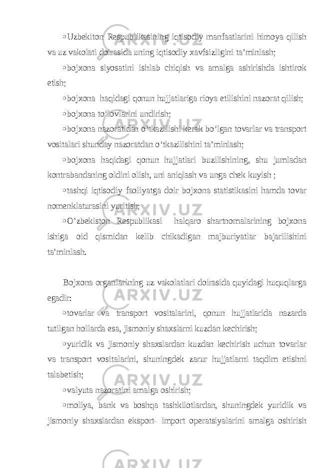  Uzbekiton Respublikasining iqtisodiy manfaatlarini himoya qilish va uz vakolati doirasida uning iqtisodiy xavfsizligini ta’minlash;  bojxona siyosatini ishlab chiqish va amalga ashirishda ishtirok etish;  bojxona haqidagi qonun hujjatlariga rioya etilishini nazorat qilish;  bojxona to‘lovlarini undirish;  bojxona nazoratidan o‘tkazilishi kerak bo‘lgan tovarlar va transport vositalari shunday nazoratdan o‘tkazilishini ta’minlash;  bojxona haqidagi qonun hujjatlari buzilishining, shu jumladan kontrabandaning oldini olish, uni aniqlash va unga chek kuyish ;  tashqi iqtisodiy faoliyatga doir bojxona statistikasini hamda tovar nomenklaturasini yuritish;  O’zbekiston Respublikasi halqaro shartnomalarining bojxona ishiga oid qismidan kelib chikadigan majburiyatlar bajarilishini ta’minlash. Bojxona organlarining uz vakolatlari doirasida quyidagi huquqlarga egadir:  tovarlar va transport vositalarini, qonun hujjatlarida nazarda tutilgan hollarda esa, jismoniy shaxslarni kuzdan kechirish;  yuridik va jismoniy shaxslardan kuzdan kechirish uchun tovarlar va transport vositalarini, shuningdek zarur hujjatlarni taqdim etishni talabetish;  valyuta nazoratini amalga oshirish;  moliya, bank va boshqa tashkilotlardan, shuningdek yuridik va jismoniy shaxslardan eksport- import operatsiyalarini amalga oshirish 