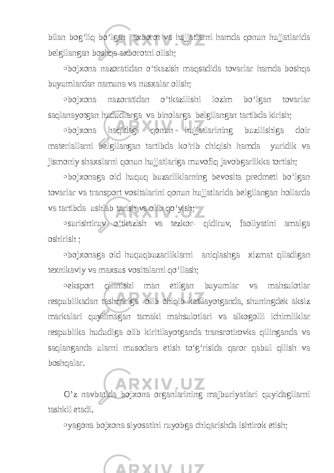 bilan bog‘liq bo‘lgan axborot va hujjatlarni hamda qonun hujjatlarida belgilangan boshqa axborotni olish;  bojxona nazoratidan o‘tkazish maqsadida tovarlar hamda boshqa buyumlardan namuna va nusxalar olish;  bojxona nazoratidan o‘tkazilishi lozim bo‘lgan tovarlar saqlanayotgan hududlarga va binolarga belgilangan tartibda kirish;  bojxona haqidagi qonun hujjatlarining buzilishiga doir materiallarni belgilangan tartibda ko‘rib chiqish hamda yuridik va jismoniy shaxslarni qonun hujjatlariga muvofiq javobgarlikka tortish;  bojxonaga oid huquq buzarliklarning bevosita predmeti bo‘lgan tovarlar va transport vositalarini qonun hujjatlarida belgilangan hollarda va tartibda ushlab turish va olib qo‘yish;  surishtiruv o‘tkazish va tezkor- qidiruv, faoliyatini amalga oshirish ;  bojxonaga oid huquqbuzarliklarni aniqlashga xizmat qiladigan texnikaviy va maxsus vositalarni qo‘llash;  eksport qilinishi man etilgan buyumlar va mahsulotlar respublikadan tashqariga olib chiqib ketilayotganda, shuningdek aksiz markalari quyilmagan tamaki mahsulotlari va alkogolli ichimliklar respublika hududiga olib kiritilayotganda transrotirovka qilinganda va saqlanganda ularni musodara etish to‘g‘risida qaror qabul qilish va boshqalar. O’z navbatida bojxona organlarining majburiyatlari quyidagilarni tashkil etadi.  yagona bojxona siyosatini ruyobga chiqarishda ishtirok etish; 