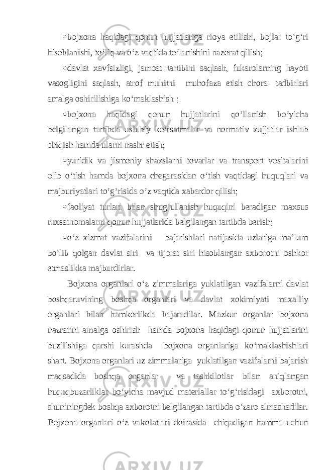  bojxona haqidagi qonun hujjatlariga rioya etilishi, bojlar to‘g‘ri hisoblanishi, to‘liq va o‘z vaqtida to‘lanishini nazorat qilish;  davlat xavfsizligi, jamoat tartibini saqlash, fukarolarning hayoti vasogligini saqlash, atrof muhitni muhofaza etish chora- tadbirlari amalga oshirilishiga ko‘maklashish ;  bojxona haqidagi qonun hujjatlarini qo‘llanish bo‘yicha belgilangan tartibda uslubiy ko‘rsatmalar va normativ xujjatlar ishlab chiqish hamda ularni nashr etish;  yuridik va jismoniy shaxslarni tovarlar va transport vositalarini olib o‘tish hamda bojxona chegarasidan o‘tish vaqtidagi huquqlari va majburiyatlari to‘g‘risida o‘z vaqtida xabardor qilish;  faoliyat turlari bilan shug‘ullanish huquqini beradigan maxsus ruxsatnomalarni qonun hujjatlarida belgilangan tartibda berish;  o‘z xizmat vazifalarini bajarishlari natijasida uzlariga ma’lum bo‘lib qolgan davlat siri va tijorat siri hisoblangan axborotni oshkor etmaslikka majburdirlar. Bojxona organlari o‘z zimmalariga yuklatilgan vazifalarni davlat boshqaruvining boshqa organlari va davlat xokimiyati maxalliy organlari bilan hamkorlikda bajaradilar. Mazkur organlar bojxona nazratini amalga oshirish hamda bojxona haqidagi qonun hujjatlarini buzilishiga qarshi kurashda bojxona organlariga ko‘maklashishlari shart. Bojxona organlari uz zimmalariga yuklatilgan vazifalarni bajarish maqsadida boshqa organlar va tashkilotlar bilan aniqlangan huquqbuzarliklar bo‘yicha mavjud materiallar to‘g‘risidagi axborotni, shuniningdek boshqa axborotni belgilangan tartibda o‘zaro almashadilar. Bojxona organlari o‘z vakolatlari doirasida chiqadigan hamma uchun 