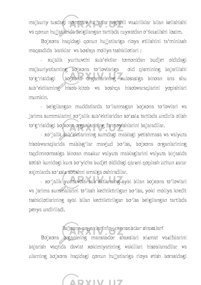 majburiy tusdagi normativ hujjatlar tegishli vazirliklar bilan kelishishi va qonun hujjatlarida belgilangan tartibda ruyxatdan o‘tkazilishi lozim. Bojxona haqidagi qonun hujjatlariga rioya etilishini ta’minlash maqsadida banklar va boshqa moliya tashkilotlari : - xujalik yurituvchi sub’ektlar tomonidan budjet oldidagi majburiyatlarning bojxona to‘lovlariga oid qismining bajarilishi to‘g‘risidagi bojxona organlarining xulosasiga binoan ana shu sub’ektlarning hisob-kitob va boshqa hisobvaraqlarini yopishlari mumkin. - belgilangan muddatlarda to‘lanmagan bojxona to‘lovlari va jarima summalarini xo‘jalik sub’ektlaridan so‘zsiz tartibda undirib olish to‘g‘risidagi bojxona organlarining farmoyishlarini bajaradilar. - xo‘jalik sub’ektlarining sumdagi mablagi yetishmasa va valyuta hisobvaraqlarida mablag‘lar mavjud bo‘lsa, bojxona organlarining taqdimnomasiga binoan mazkur valyuta mablaglarini valyuta birjasida sotish kunidagi kurs bo‘yicha budjet oldidagi qarzni qoplash uchun zarur xajmlarda so‘zsiz sotishni amalga oshiradilar. - xo‘jalik yurituvchi sub’ektlarning aybi bilan bojxona to‘lovlari va jarima summalarini to‘lash kechiktirilgan bo‘lsa, yoki moliya kredit tashkilotlarining aybi bilan kechiktirilgan bo‘lsa belgilangan tartibda penya undiriladi. Bojxona organlarining mansabdor shaxslari Bojxona organining mansabdor shaxslari xizmat vazifalarini bajarish vaqtida davlat xokimiyatining vakillari hisoblanadilar va ularning bojxona haqidagi qonun hujjatlariga rioya etish borasidagi 
