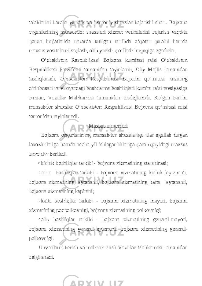 talablarini barcha yuridik va jismoniy shaxslar bajarishi shart. Bojxona organlarining mansabdor shaxslari xizmat vazifalarini bajarish vaqtida qonun hujjatlarida nazarda tutilgan tartibda o‘qotar qurolni hamda maxsus vositalarni saqlash, olib yurish qo‘llash huquqiga egadirlar. O’zbekiston Respublikasi Bojxona kumitasi raisi O’zbekiston Respublikasi Prezidenti tomonidan tayinlanib, Oliy Majlis tomonidan tasdiqlanadi. O’zbekiston Respublikasi Bojxona qo‘mitasi raisining o‘rinbosari va viloyatdagi boshqarma boshliqlari kumita raisi tavsiyasiga binoan, Vazirlar Mahkamasi tomonidan tasdiqlanadi. Kolgan barcha mansabdor shaxslar O’zbekiston Respublikasi Bojxona qo‘mitasi raisi tomonidan tayinlanadi. Maxsus unvonlari Bojxona organlarining mansabdor shaxslariga ular egallab turgan lavozimlariga hamda necha yil ishlaganliklariga qarab quyidagi maxsus unvonlvr beriladi.  kichik boshliqlar tarkibi - bojxona xizmatining starshinasi;  o‘rta boshliqlar tarkibi - bojxona xizmatining kichik leytenanti, bojxona xizmatining leytenanti, bojxona xizmatining katta leytenanti, bojxona xizmatining kapitani;  katta boshliqlar tarkibi - bojxona xizmatining mayori, bojxona xizmatining podpolkovnigi, bojxona xizmatining polkovnigi;  oliy boshliqlar tarkibi - bojxona xizmatining general-mayori, bojxona xizmatining general-leytenanti, bojxona xizmatining general- polkovnigi. Unvonlarni berish va mahrum etish Vazirlar Mahkamasi tomonidan belgilanadi. 